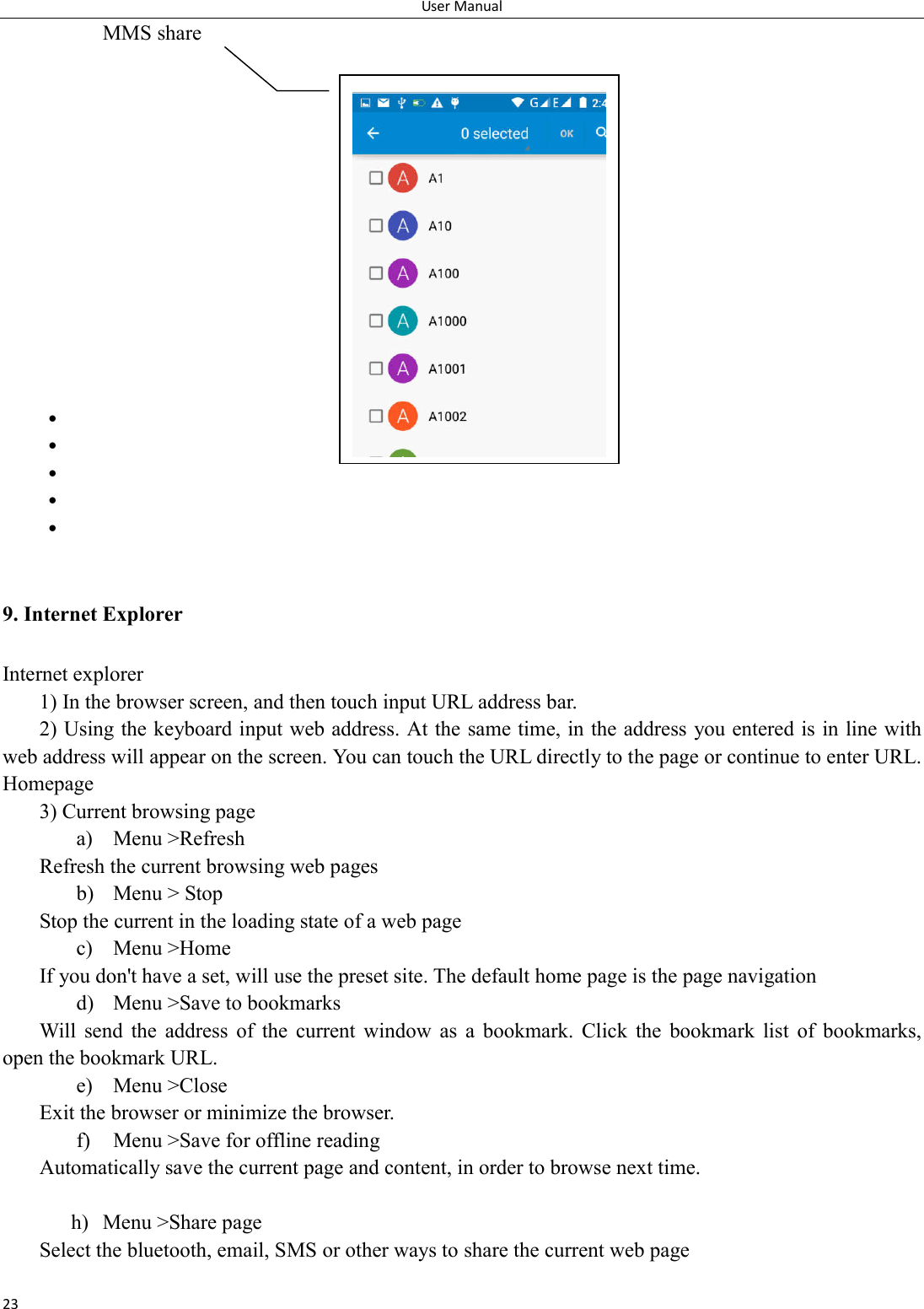 User Manual 23 MMS share                           9. Internet Explorer Internet explorer 1) In the browser screen, and then touch input URL address bar. 2) Using the keyboard input web address. At the same time, in the address you entered is in line with web address will appear on the screen. You can touch the URL directly to the page or continue to enter URL. Homepage 3) Current browsing page a) Menu >Refresh Refresh the current browsing web pages b) Menu > Stop Stop the current in the loading state of a web page c) Menu >Home If you don't have a set, will use the preset site. The default home page is the page navigation d) Menu >Save to bookmarks Will  send  the  address  of  the  current  window  as  a  bookmark.  Click  the  bookmark  list  of  bookmarks, open the bookmark URL. e) Menu >Close Exit the browser or minimize the browser. f) Menu >Save for offline reading Automatically save the current page and content, in order to browse next time.  h) Menu >Share page Select the bluetooth, email, SMS or other ways to share the current web page  