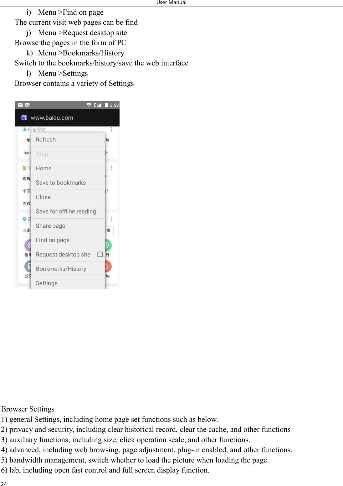 User Manual 24 i) Menu >Find on page The current visit web pages can be find j) Menu >Request desktop site Browse the pages in the form of PC k) Menu >Bookmarks/History Switch to the bookmarks/history/save the web interface l) Menu >Settings Browser contains a variety of Settings              Browser Settings 1) general Settings, including home page set functions such as below. 2) privacy and security, including clear historical record, clear the cache, and other functions 3) auxiliary functions, including size, click operation scale, and other functions. 4) advanced, including web browsing, page adjustment, plug-in enabled, and other functions. 5) bandwidth management, switch whether to load the picture when loading the page. 6) lab, including open fast control and full screen display function. 