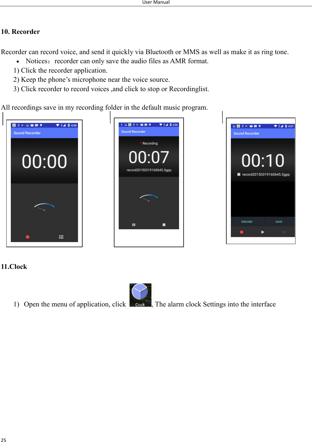 User Manual 25  10. Recorder Recorder can record voice, and send it quickly via Bluetooth or MMS as well as make it as ring tone.  Notices：recorder can only save the audio files as AMR format. 1) Click the recorder application. 2) Keep the phone&rsquo;s microphone near the voice source. 3) Click recorder to record voices ,and click to stop or Recordinglist.  All recordings save in my recording folder in the default music program.                  11.Clock 1) Open the menu of application, click  , The alarm clock Settings into the interface    