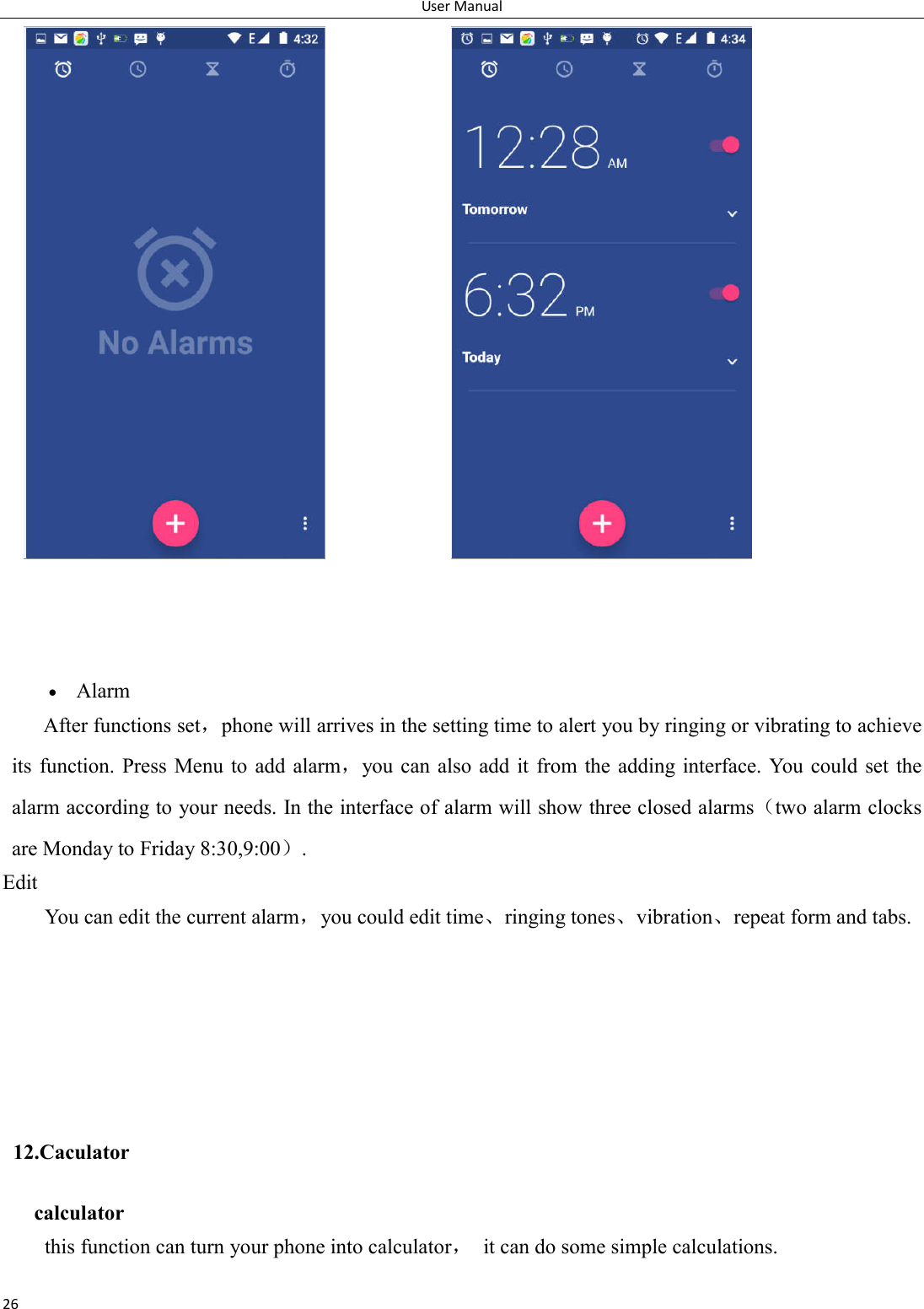 User Manual 26                    Alarm After functions set，phone will arrives in the setting time to alert you by ringing or vibrating to achieve its  function. Press Menu to add alarm，you  can also add it from the  adding  interface. You  could  set  the alarm according to your needs. In the interface of alarm will show three closed alarms（two alarm clocks are Monday to Friday 8:30,9:00）. Edit You can edit the current alarm，you could edit time、ringing tones、vibration、repeat form and tabs.      12.Caculator calculator this function can turn your phone into calculator，  it can do some simple calculations. 