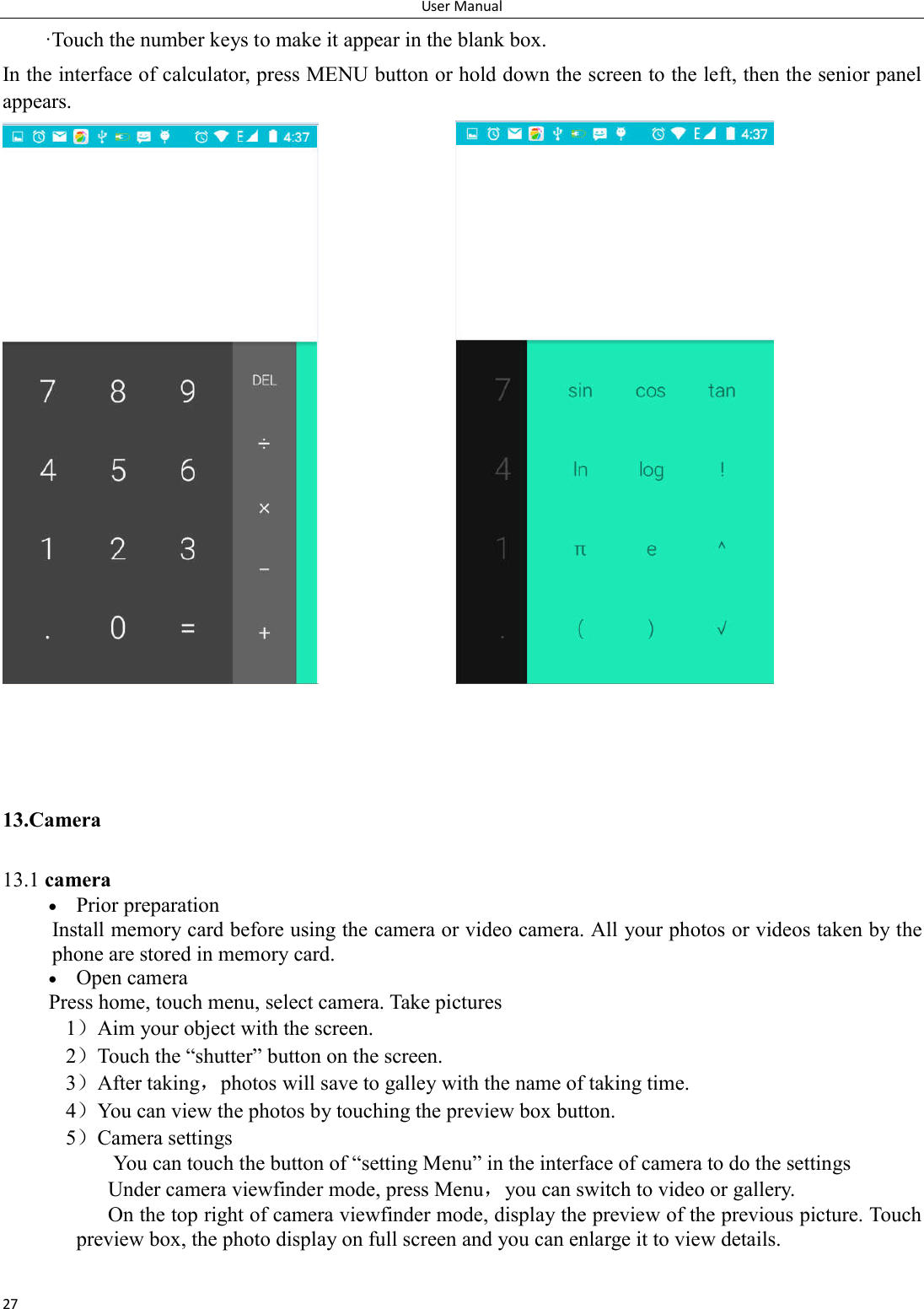 User Manual 27 &middot;Touch the number keys to make it appear in the blank box. In the interface of calculator, press MENU button or hold down the screen to the left, then the senior panel appears.                   13.Camera   13.1 camera  Prior preparation Install memory card before using the camera or video camera. All your photos or videos taken by the phone are stored in memory card.  Open camera Press home, touch menu, select camera. Take pictures 1）Aim your object with the screen. 2）Touch the &ldquo;shutter&rdquo; button on the screen. 3）After taking，photos will save to galley with the name of taking time. 4）You can view the photos by touching the preview box button. 5）Camera settings               You can touch the button of &ldquo;setting Menu&rdquo; in the interface of camera to do the settings Under camera viewfinder mode, press Menu，you can switch to video or gallery. On the top right of camera viewfinder mode, display the preview of the previous picture. Touch preview box, the photo display on full screen and you can enlarge it to view details.  