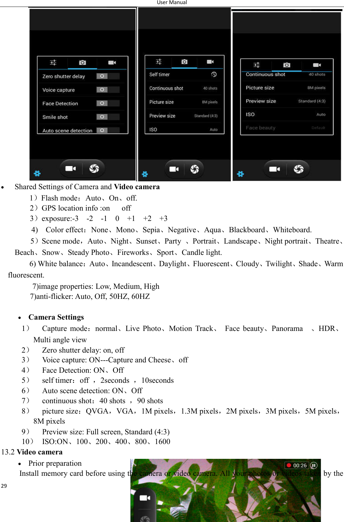 User Manual 29   Shared Settings of Camera and Video camera     1）Flash mode：Auto、On、off.       2）GPS location info :on      off 3）exposure:-3    -2    -1    0    +1    +2    +3 4)    Color effect：None、Mono、Sepia、Negative、Aqua、Blackboard、Whiteboard. 5）Scene mode，Auto、Night、Sunset、Party  、Portrait、Landscape、Night portrait、Theatre、Beach、Snow、Steady Photo、Fireworks、Sport、Candle light.     6) White balance：Auto、Incandescent、Daylight、Fluorescent、Cloudy、Twilight、Shade、Warm fluorescent. 7)image properties: Low, Medium, High 7)anti-flicker: Auto, Off, 50HZ, 60HZ   Camera Settings 1） Capture  mode：normal、Live  Photo、Motion  Track、  Face  beauty、Panorama    、HDR、Multi angle view 2） Zero shutter delay: on, off 3） Voice capture: ON---Capture and Cheese、off 4） Face Detection: ON、Off 5） self timer：off  ，2seconds  ，10seconds 6） Auto scene detection: ON、Off 7） continuous shot：40 shots  ，90 shots 8） picture size：QVGA，VGA，1M pixels，1.3M pixels，2M pixels，3M pixels，5M pixels，8M pixels 9） Preview size: Full screen, Standard (4:3) 10） ISO:ON、100、200、400、800、1600 13.2 Video camera  Prior preparation Install memory card before using the camera or video camera. All your photos or videos taken by the 
