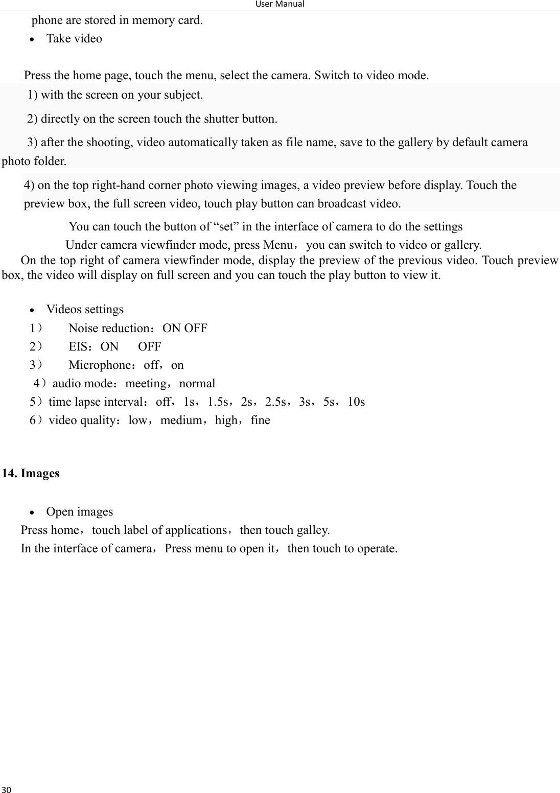 User Manual 30 phone are stored in memory card.  Take video  Press the home page, touch the menu, select the camera. Switch to video mode.     1) with the screen on your subject. 2) directly on the screen touch the shutter button. 3) after the shooting, video automatically taken as file name, save to the gallery by default camera photo folder. 4) on the top right-hand corner photo viewing images, a video preview before display. Touch the preview box, the full screen video, touch play button can broadcast video.               You can touch the button of &ldquo;set&rdquo; in the interface of camera to do the settings Under camera viewfinder mode, press Menu，you can switch to video or gallery. On the top right of camera viewfinder mode, display the preview of the previous video. Touch preview box, the video will display on full screen and you can touch the play button to view it.   Videos settings 1） Noise reduction：ON OFF 2） EIS：ON      OFF 3） Microphone：off，on 4）audio mode：meeting，normal 5）time lapse interval：off，1s，1.5s，2s，2.5s，3s，5s，10s 6）video quality：low，medium，high，fine  14. Images  Open images Press home，touch label of applications，then touch galley. In the interface of camera，Press menu to open it，then touch to operate. 