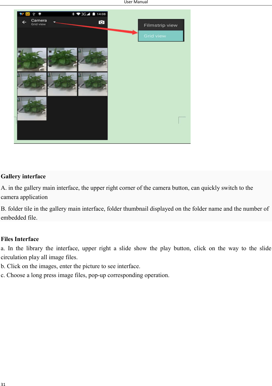 User Manual 31    Gallery interface A. in the gallery main interface, the upper right corner of the camera button, can quickly switch to the camera application B. folder tile in the gallery main interface, folder thumbnail displayed on the folder name and the number of embedded file.  Files Interface a.  In  the  library  the  interface,  upper  right  a  slide  show  the  play  button,  click  on  the  way  to  the  slide circulation play all image files. b. Click on the images, enter the picture to see interface. c. Choose a long press image files, pop-up corresponding operation.  