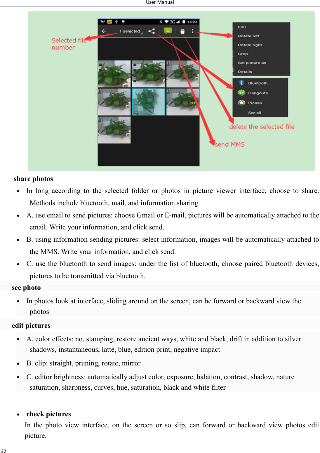 User Manual 32 share photos  In  long  according  to  the  selected  folder  or  photos  in  picture  viewer  interface,  choose  to  share. Methods include bluetooth, mail, and information sharing.  A. use email to send pictures: choose Gmail or E-mail, pictures will be automatically attached to the email. Write your information, and click send.  B. using information sending pictures: select information, images will be automatically attached to the MMS. Write your information, and click send.  C. use the bluetooth to send  images: under the list  of bluetooth, choose paired bluetooth devices, pictures to be transmitted via bluetooth.   see photo  In photos look at interface, sliding around on the screen, can be forward or backward view the photos   edit pictures  A. color effects: no, stamping, restore ancient ways, white and black, drift in addition to silver shadows, instantaneous, latte, blue, edition print, negative impact  B. clip: straight, pruning, rotate, mirror  C. editor brightness: automatically adjust color, exposure, halation, contrast, shadow, nature saturation, sharpness, curves, hue, saturation, black and white filter   check pictures In  the  photo  view  interface,  on  the  screen  or  so  slip,  can  forward  or  backward  view  photos  edit picture. 