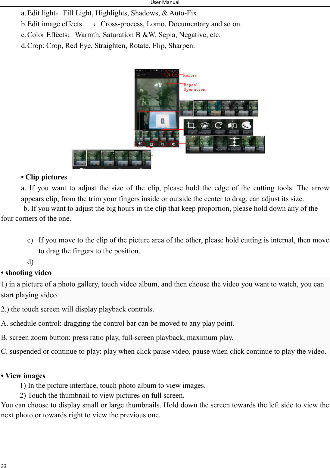 User Manual 33 a. Edit light：Fill Light, Highlights, Shadows, &amp; Auto-Fix. b. Edit image effects  ：Cross-process, Lomo, Documentary and so on. c. Color Effects：Warmth, Saturation B &amp;W, Sepia, Negative, etc. d. Crop: Crop, Red Eye, Straighten, Rotate, Flip, Sharpen.  &bull; Clip pictures a.  If  you  want  to  adjust  the  size  of  the  clip,  please  hold  the  edge  of  the  cutting  tools.  The  arrow appears clip, from the trim your fingers inside or outside the center to drag, can adjust its size.   b. If you want to adjust the big hours in the clip that keep proportion, please hold down any of the four corners of the one.    c) If you move to the clip of the picture area of the other, please hold cutting is internal, then move to drag the fingers to the position. d)  &bull; shooting video 1) in a picture of a photo gallery, touch video album, and then choose the video you want to watch, you can start playing video. 2.) the touch screen will display playback controls. A. schedule control: dragging the control bar can be moved to any play point. B. screen zoom button: press ratio play, full-screen playback, maximum play. C. suspended or continue to play: play when click pause video, pause when click continue to play the video.  &bull; View images 1) In the picture interface, touch photo album to view images. 2) Touch the thumbnail to view pictures on full screen. You can choose to display small or large thumbnails. Hold down the screen towards the left side to view the next photo or towards right to view the previous one. 