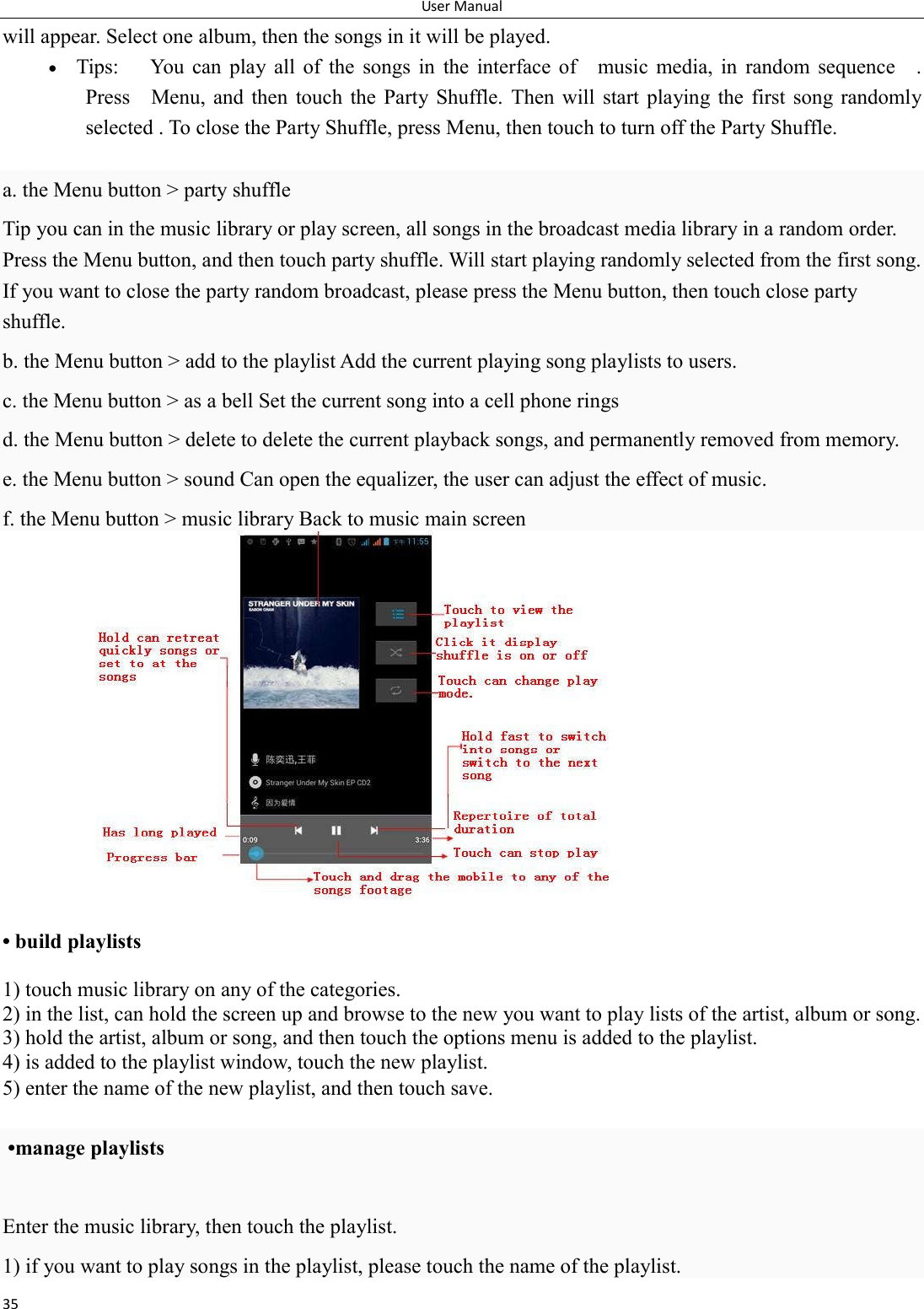 User Manual 35 will appear. Select one album, then the songs in it will be played.  Tips:  You  can  play  all  of  the  songs  in  the  interface  of    music  media,  in  random  sequence    . Press    Menu,  and  then  touch  the  Party Shuffle.  Then  will  start  playing the first  song randomly selected . To close the Party Shuffle, press Menu, then touch to turn off the Party Shuffle.  a. the Menu button > party shuffle Tip you can in the music library or play screen, all songs in the broadcast media library in a random order. Press the Menu button, and then touch party shuffle. Will start playing randomly selected from the first song. If you want to close the party random broadcast, please press the Menu button, then touch close party shuffle. b. the Menu button > add to the playlist Add the current playing song playlists to users. c. the Menu button > as a bell Set the current song into a cell phone rings d. the Menu button > delete to delete the current playback songs, and permanently removed from memory. e. the Menu button > sound Can open the equalizer, the user can adjust the effect of music. f. the Menu button > music library Back to music main screen               &bull; build playlists  1) touch music library on any of the categories. 2) in the list, can hold the screen up and browse to the new you want to play lists of the artist, album or song. 3) hold the artist, album or song, and then touch the options menu is added to the playlist. 4) is added to the playlist window, touch the new playlist. 5) enter the name of the new playlist, and then touch save.   &bull;manage playlists  Enter the music library, then touch the playlist. 1) if you want to play songs in the playlist, please touch the name of the playlist. 