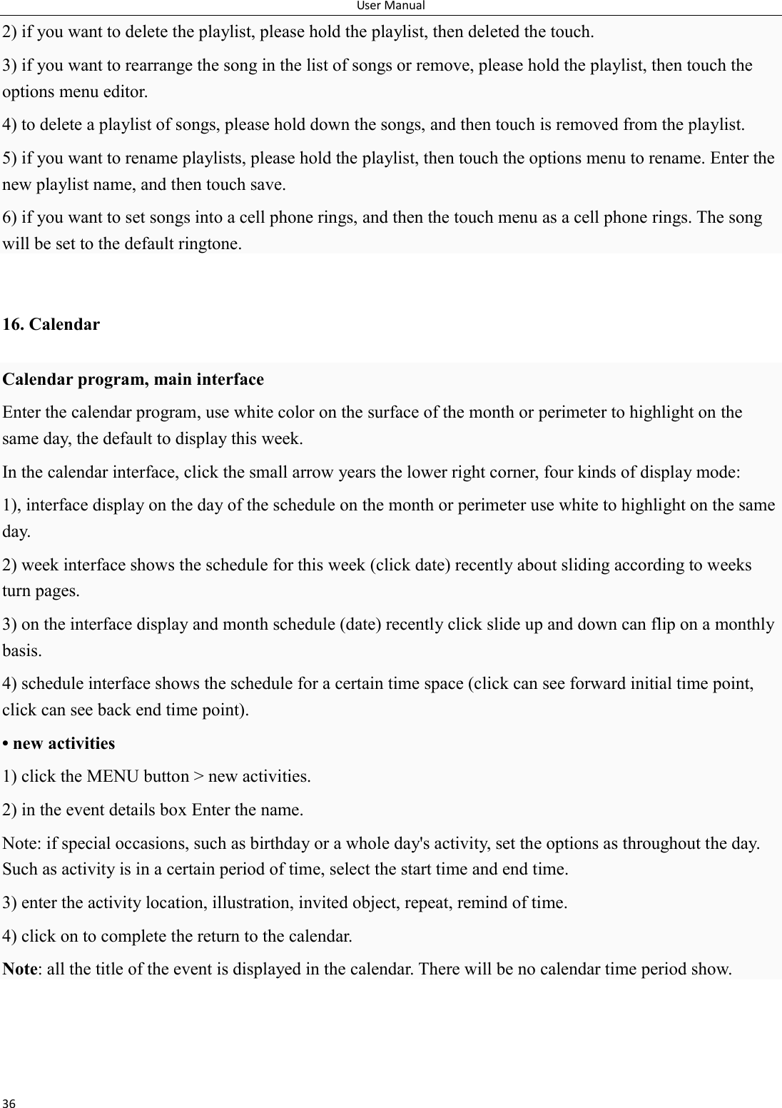 User Manual 36 2) if you want to delete the playlist, please hold the playlist, then deleted the touch. 3) if you want to rearrange the song in the list of songs or remove, please hold the playlist, then touch the options menu editor. 4) to delete a playlist of songs, please hold down the songs, and then touch is removed from the playlist. 5) if you want to rename playlists, please hold the playlist, then touch the options menu to rename. Enter the new playlist name, and then touch save. 6) if you want to set songs into a cell phone rings, and then the touch menu as a cell phone rings. The song will be set to the default ringtone.  16. Calendar Calendar program, main interface Enter the calendar program, use white color on the surface of the month or perimeter to highlight on the same day, the default to display this week. In the calendar interface, click the small arrow years the lower right corner, four kinds of display mode: 1), interface display on the day of the schedule on the month or perimeter use white to highlight on the same day. 2) week interface shows the schedule for this week (click date) recently about sliding according to weeks turn pages. 3) on the interface display and month schedule (date) recently click slide up and down can flip on a monthly basis. 4) schedule interface shows the schedule for a certain time space (click can see forward initial time point, click can see back end time point). &bull; new activities 1) click the MENU button > new activities. 2) in the event details box Enter the name. Note: if special occasions, such as birthday or a whole day's activity, set the options as throughout the day. Such as activity is in a certain period of time, select the start time and end time. 3) enter the activity location, illustration, invited object, repeat, remind of time. 4) click on to complete the return to the calendar. Note: all the title of the event is displayed in the calendar. There will be no calendar time period show.     