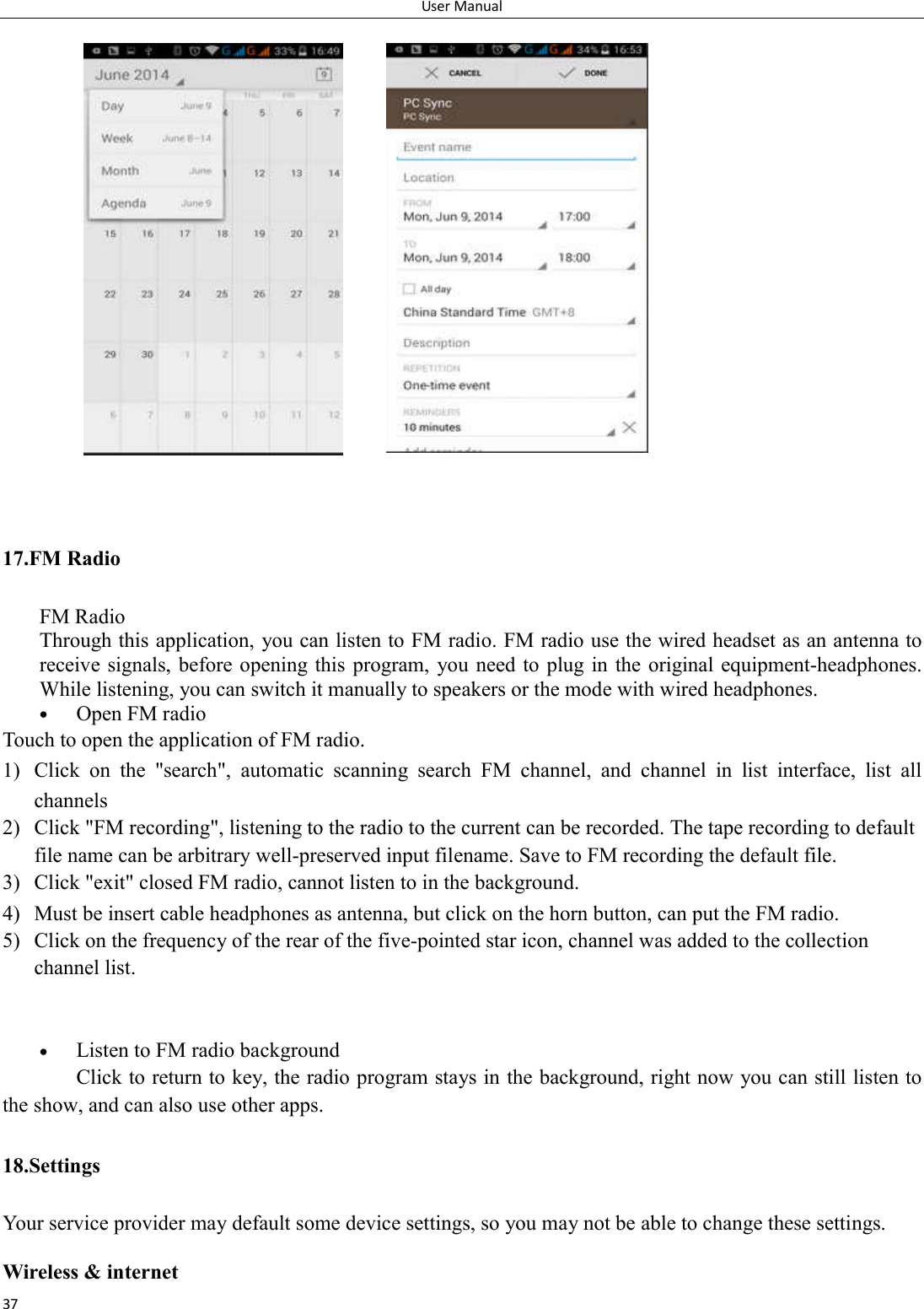 User Manual 37                       17.FM Radio FM Radio   Through this application, you can listen to FM radio. FM radio use the wired headset as an antenna to receive signals, before opening this  program,  you need to plug in  the original equipment-headphones. While listening, you can switch it manually to speakers or the mode with wired headphones.  Open FM radio   Touch to open the application of FM radio. 1) Click  on  the  "search",  automatic  scanning  search  FM  channel,  and  channel  in  list  interface,  list  all channels 2) Click "FM recording", listening to the radio to the current can be recorded. The tape recording to default file name can be arbitrary well-preserved input filename. Save to FM recording the default file. 3) Click "exit" closed FM radio, cannot listen to in the background. 4) Must be insert cable headphones as antenna, but click on the horn button, can put the FM radio. 5) Click on the frequency of the rear of the five-pointed star icon, channel was added to the collection channel list.    Listen to FM radio background   Click to return to key, the radio program stays in the background, right now you can still listen to the show, and can also use other apps. 18.Settings Your service provider may default some device settings, so you may not be able to change these settings.  Wireless &amp; internet 