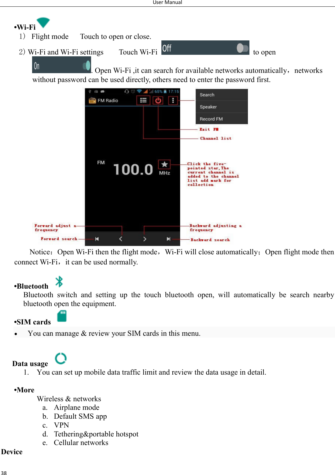 User Manual 38   &bull;Wi-Fi  1)   Flight mode      Touch to open or close. 2) Wi-Fi and Wi-Fi settings        Touch Wi-Fi    to open . Open Wi-Fi ,it can search for available networks automatically，networks without password can be used directly, others need to enter the password first. Notice：Open Wi-Fi then the flight mode，Wi-Fi will close automatically；Open flight mode then connect Wi-Fi，it can be used normally.   &bull;Bluetooth   Bluetooth  switch  and  setting  up  the  touch  bluetooth  open,  will  automatically  be  search  nearby bluetooth open the equipment.  &bull;SIM cards    You can manage &amp; review your SIM cards in this menu.  Data usage   1. You can set up mobile data traffic limit and review the data usage in detail.   &bull;More Wireless &amp; networks a. Airplane mode b. Default SMS app c. VPN d. Tethering&amp;portable hotspot     e. Cellular networks Device 