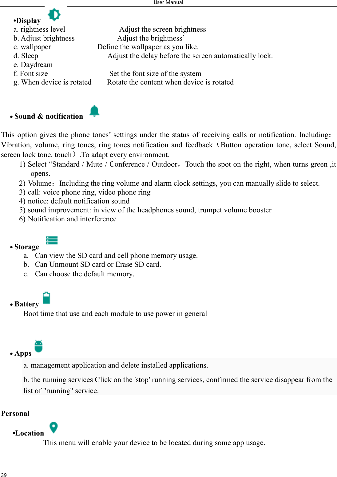 User Manual 39 &bull;Display   a. rightness level                            Adjust the screen brightness b. Adjust brightness                      Adjust the brightness&rsquo; c. wallpaper                        Define the wallpaper as you like. d. Sleep                                    Adjust the delay before the screen automatically lock. e. Daydream f. Font size                                Set the font size of the system g. When device is rotated        Rotate the content when device is rotated              Sound &amp; notification    This option  gives the phone tones&rsquo;  settings under  the  status  of  receiving  calls  or notification.  Including：Vibration,  volume,  ring tones,  ring  tones  notification  and  feedback（Button  operation  tone,  select  Sound, screen lock tone, touch）.To adapt every environment. 1) Select &ldquo;Standard / Mute / Conference / Outdoor，Touch the spot on the right, when turns green ,it opens. 2) Volume：Including the ring volume and alarm clock settings, you can manually slide to select.   3) call: voice phone ring, video phone ring 4) notice: default notification sound 5) sound improvement: in view of the headphones sound, trumpet volume booster 6) Notification and interference   Storage   a. Can view the SD card and cell phone memory usage.   b. Can Unmount SD card or Erase SD card. c. Can choose the default memory.    Battery  Boot time that use and each module to use power in general      Apps  a. management application and delete installed applications. b. the running services Click on the 'stop' running services, confirmed the service disappear from the list of "running" service.  Personal       &bull;Location  This menu will enable your device to be located during some app usage.  