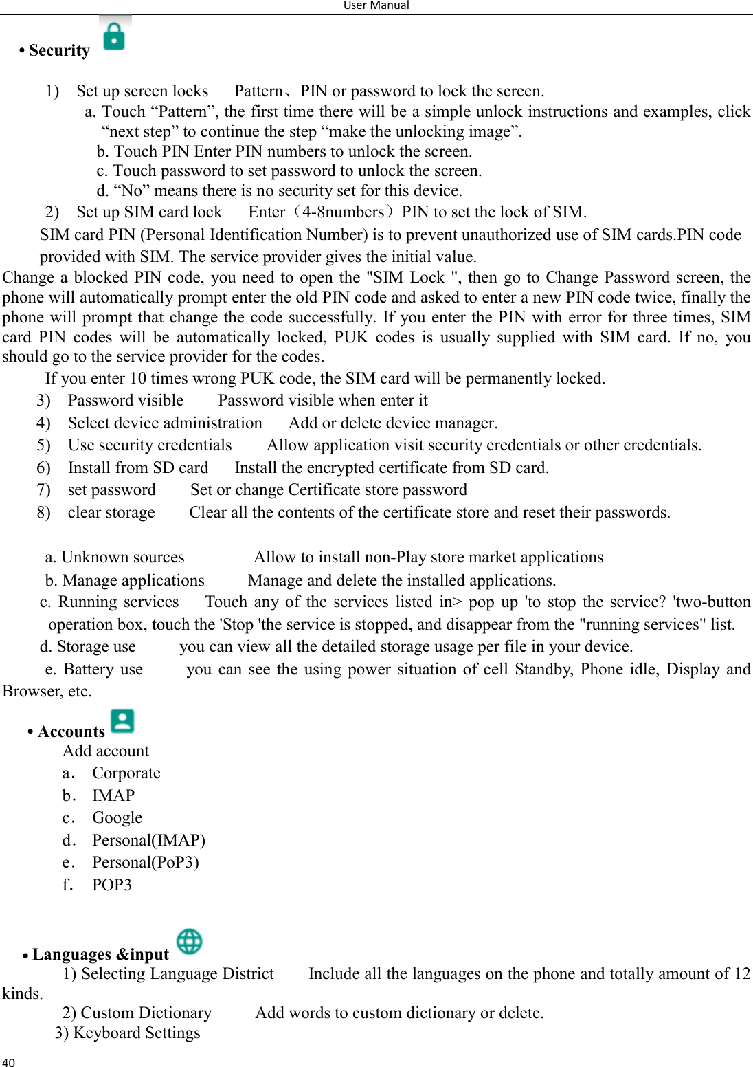 User Manual 40 &bull; Security    1)    Set up screen locks      Pattern、PIN or password to lock the screen. a. Touch &ldquo;Pattern&rdquo;, the first time there will be a simple unlock instructions and examples, click &ldquo;next step&rdquo; to continue the step &ldquo;make the unlocking image&rdquo;. b. Touch PIN Enter PIN numbers to unlock the screen.                     c. Touch password to set password to unlock the screen. d. &ldquo;No&rdquo; means there is no security set for this device. 2)    Set up SIM card lock      Enter（4-8numbers）PIN to set the lock of SIM. SIM card PIN (Personal Identification Number) is to prevent unauthorized use of SIM cards.PIN code provided with SIM. The service provider gives the initial value. Change a blocked PIN code,  you need to open the "SIM Lock ", then go to Change Password screen, the phone will automatically prompt enter the old PIN code and asked to enter a new PIN code twice, finally the phone will prompt that change the code successfully. If you enter the PIN with error for three times, SIM card  PIN  codes  will  be  automatically  locked,  PUK  codes  is  usually  supplied  with  SIM  card.  If  no,  you should go to the service provider for the codes. If you enter 10 times wrong PUK code, the SIM card will be permanently locked. 3)    Password visible        Password visible when enter it 4)    Select device administration      Add or delete device manager. 5)    Use security credentials        Allow application visit security credentials or other credentials. 6)    Install from SD card      Install the encrypted certificate from SD card.   7)    set password        Set or change Certificate store password 8)    clear storage        Clear all the contents of the certificate store and reset their passwords.  a. Unknown sources                Allow to install non-Play store market applications b. Manage applications          Manage and delete the installed applications. c.  Running  services      Touch  any of  the  services  listed  in>  pop  up  'to  stop  the  service?  'two-button operation box, touch the 'Stop 'the service is stopped, and disappear from the "running services" list. d. Storage use          you can view all the detailed storage usage per file in your device.   e.  Battery  use          you  can  see  the  using  power  situation  of  cell  Standby,  Phone  idle,  Display  and Browser, etc. &bull; Accounts  Add account a． Corporate b． IMAP c． Google d． Personal(IMAP) e． Personal(PoP3) f． POP3   Languages &amp;input  1) Selecting Language District        Include all the languages on the phone and totally amount of 12 kinds.   2) Custom Dictionary          Add words to custom dictionary or delete. 3) Keyboard Settings       