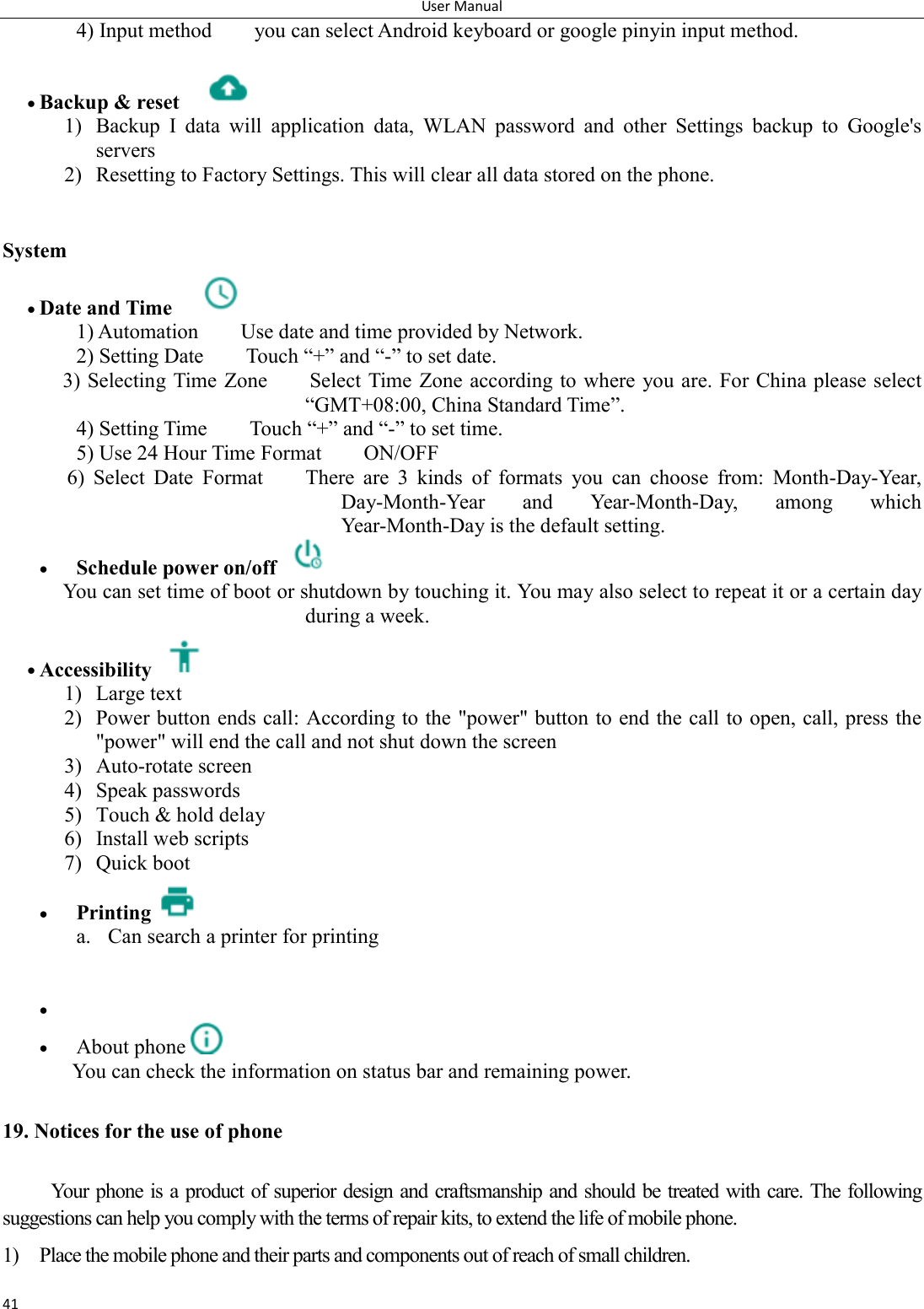 User Manual 41 4) Input method        you can select Android keyboard or google pinyin input method.   Backup &amp; reset     1) Backup  I  data  will  application  data,  WLAN  password  and  other  Settings  backup  to  Google's servers 2) Resetting to Factory Settings. This will clear all data stored on the phone.   System  Date and Time     1) Automation        Use date and time provided by Network. 2) Setting Date        Touch &ldquo;+&rdquo; and &ldquo;-&rdquo; to set date.             3) Selecting Time Zone        Select Time  Zone according to where you are. For China please select &ldquo;GMT+08:00, China Standard Time&rdquo;.     4) Setting Time        Touch &ldquo;+&rdquo; and &ldquo;-&rdquo; to set time.         5) Use 24 Hour Time Format        ON/OFF     6)  Select  Date  Format        There  are  3  kinds  of  formats  you  can  choose  from:  Month-Day-Year, Day-Month-Year  and  Year-Month-Day,  among  which Year-Month-Day is the default setting.  Schedule power on/off   You can set time of boot or shutdown by touching it. You may also select to repeat it or a certain day during a week.  Accessibility   1) Large text 2) Power button ends call: According to the "power" button to end the call to open, call, press the "power" will end the call and not shut down the screen 3) Auto-rotate screen 4) Speak passwords 5) Touch &amp; hold delay 6) Install web scripts 7) Quick boot  Printing  a. Can search a printer for printing      About phone  You can check the information on status bar and remaining power. 19. Notices for the use of phone Your phone is a product of superior design and craftsmanship and should be treated with care. The following suggestions can help you comply with the terms of repair kits, to extend the life of mobile phone. 1) Place the mobile phone and their parts and components out of reach of small children. 
