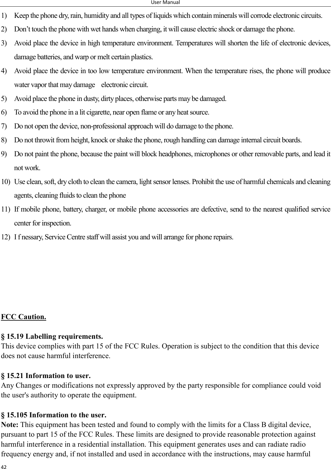 User Manual 42 1) Keep the phone dry, rain, humidity and all types of liquids which contain minerals will corrode electronic circuits. 2) Don&rsquo;t touch the phone with wet hands when charging, it will cause electric shock or damage the phone. 3) Avoid place the device in high temperature environment. Temperatures will shorten the life of electronic devices, damage batteries, and warp or melt certain plastics. 4) Avoid place the device in too low temperature environment. When the temperature rises, the phone will produce water vapor that may damage    electronic circuit. 5) Avoid place the phone in dusty, dirty places, otherwise parts may be damaged. 6) To avoid the phone in a lit cigarette, near open flame or any heat source. 7) Do not open the device, non-professional approach will do damage to the phone. 8) Do not throwit from height, knock or shake the phone, rough handling can damage internal circuit boards. 9) Do not paint the phone, because the paint will block headphones, microphones or other removable parts, and lead it not work. 10) Use clean, soft, dry cloth to clean the camera, light sensor lenses. Prohibit the use of harmful chemicals and cleaning agents, cleaning fluids to clean the phone 11) If mobile phone, battery, charger, or mobile phone accessories are defective, send to the nearest qualified service center for inspection. 12) I f nessary, Service Centre staff will assist you and will arrange for phone repairs.      FCC Caution.    &sect; 15.19 Labelling requirements. This device complies with part 15 of the FCC Rules. Operation is subject to the condition that this device does not cause harmful interference.    &sect; 15.21 Information to user. Any Changes or modifications not expressly approved by the party responsible for compliance could void the user's authority to operate the equipment.    &sect; 15.105 Information to the user. Note: This equipment has been tested and found to comply with the limits for a Class B digital device, pursuant to part 15 of the FCC Rules. These limits are designed to provide reasonable protection against harmful interference in a residential installation. This equipment generates uses and can radiate radio frequency energy and, if not installed and used in accordance with the instructions, may cause harmful 