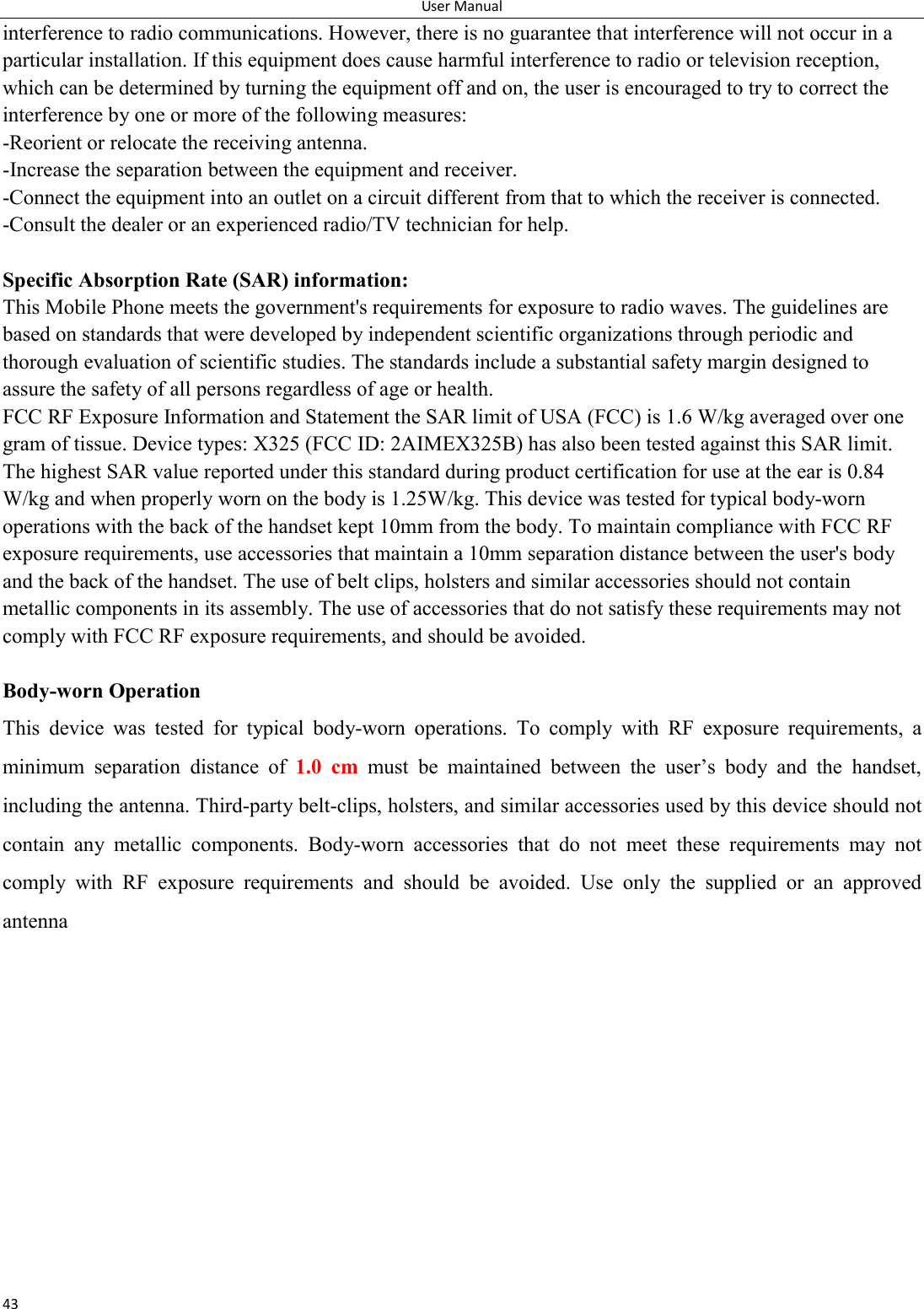 User Manual 43 interference to radio communications. However, there is no guarantee that interference will not occur in a particular installation. If this equipment does cause harmful interference to radio or television reception, which can be determined by turning the equipment off and on, the user is encouraged to try to correct the interference by one or more of the following measures: -Reorient or relocate the receiving antenna. -Increase the separation between the equipment and receiver. -Connect the equipment into an outlet on a circuit different from that to which the receiver is connected. -Consult the dealer or an experienced radio/TV technician for help.  Specific Absorption Rate (SAR) information: This Mobile Phone meets the government's requirements for exposure to radio waves. The guidelines are based on standards that were developed by independent scientific organizations through periodic and thorough evaluation of scientific studies. The standards include a substantial safety margin designed to assure the safety of all persons regardless of age or health. FCC RF Exposure Information and Statement the SAR limit of USA (FCC) is 1.6 W/kg averaged over one gram of tissue. Device types: X325 (FCC ID: 2AIMEX325B) has also been tested against this SAR limit. The highest SAR value reported under this standard during product certification for use at the ear is 0.84 W/kg and when properly worn on the body is 1.25W/kg. This device was tested for typical body-worn operations with the back of the handset kept 10mm from the body. To maintain compliance with FCC RF exposure requirements, use accessories that maintain a 10mm separation distance between the user's body and the back of the handset. The use of belt clips, holsters and similar accessories should not contain metallic components in its assembly. The use of accessories that do not satisfy these requirements may not comply with FCC RF exposure requirements, and should be avoided.  Body-worn Operation This  device  was  tested  for  typical  body-worn  operations.  To  comply  with  RF  exposure  requirements,  a minimum  separation  distance  of  1.0  cm must  be  maintained  between  the  user&rsquo;s  body  and  the  handset, including the antenna. Third-party belt-clips, holsters, and similar accessories used by this device should not contain  any  metallic  components.  Body-worn  accessories  that  do  not  meet  these  requirements  may  not comply  with  RF  exposure  requirements  and  should  be  avoided.  Use  only  the  supplied  or  an  approved antenna      
