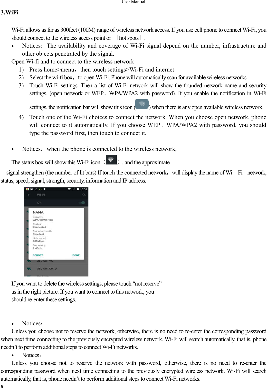 User Manual 6 3.WiFi Wi-Fi allows as far as 300feet (100M) range of wireless network access. If you use cell phone to connect Wi-Fi, you should connect to the wireless access point or  「hot spots」.  Notices：The availability and coverage of Wi-Fi signal depend on the number, infrastructure and other objects penetrated by the signal. Open Wi-fi and to connect to the wireless network 1) Press home>menu，then touch settings>Wi-Fi and internet 2) Select the wi-fi box，to open Wi-Fi. Phone will automatically scan for available wireless networks. 3) Touch Wi-Fi settings.  Then a  list of  Wi-Fi  network  will show the  founded network name and  security settings.  (open network or WEP、WPA/WPA2  with password). If  you enable  the  notification in Wi-Fi settings, the notification bar will show this icon ( ) when there is any open available wireless network. 4) Touch one of the Wi-Fi choices to connect the network. When you choose open network, phone will connect to it automatically.  If  you choose  WEP、WPA/WPA2 with password,  you should type the password first, then touch to connect it.   Notices：when the phone is connected to the wireless network, The status box will show this Wi-Fi icon（ ）, and the approximate   signal strengthen (the number of lit bars).If touch the connected network，will display the name of Wi&mdash;Fi    network, status, speed, signal, strength, security, information and IP address.              If you want to delete the wireless settings, please touch &ldquo;not reserve&rdquo; as in the right picture. If you want to connect to this network, you should re-enter these settings.    Notices： Unless you choose not to reserve the network, otherwise, there is no need to re-enter the corresponding password when next time connecting to the previously encrypted wireless network. Wi-Fi will search automatically, that is, phone needn&rsquo;t to perform additional steps to connect Wi-Fi networks.    Notices： Unless  you  choose  not  to  reserve  the  network  with  password,  otherwise,  there  is  no  need  to  re-enter  the corresponding password when next time connecting to the previously encrypted wireless network. Wi-Fi will search automatically, that is, phone needn&rsquo;t to perform additional steps to connect Wi-Fi networks.   