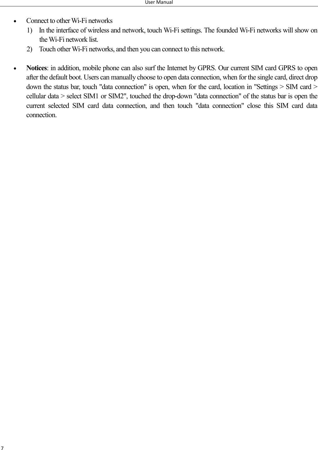 User Manual 7   Connect to other Wi-Fi networks 1) In the interface of wireless and network, touch Wi-Fi settings. The founded Wi-Fi networks will show on the Wi-Fi network list. 2) Touch other Wi-Fi networks, and then you can connect to this network.   Notices: in addition, mobile phone can also surf the Internet by GPRS. Our current SIM card GPRS to open after the default boot. Users can manually choose to open data connection, when for the single card, direct drop down the status bar, touch "data connection" is open, when for the card, location in "Settings > SIM card > cellular data > select SIM1 or SIM2", touched the drop-down "data connection" of the status bar is open the current  selected  SIM  card  data  connection,  and  then  touch  "data  connection"  close  this  SIM  card  data connection. 