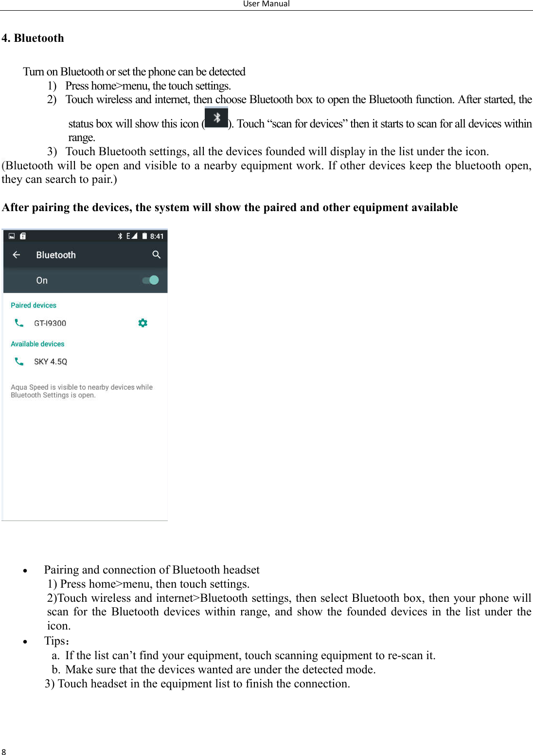 User Manual 8 4. Bluetooth Turn on Bluetooth or set the phone can be detected 1) Press home>menu, the touch settings. 2) Touch wireless and internet, then choose Bluetooth box to open the Bluetooth function. After started, the status box will show this icon ( ). Touch &ldquo;scan for devices&rdquo; then it starts to scan for all devices within range. 3) Touch Bluetooth settings, all the devices founded will display in the list under the icon. (Bluetooth will be open and visible to a nearby equipment work. If other devices keep the bluetooth open, they can search to pair.)  After pairing the devices, the system will show the paired and other equipment available         Pairing and connection of Bluetooth headset 1) Press home>menu, then touch settings. 2)Touch wireless and internet>Bluetooth settings, then select Bluetooth box, then your phone will scan for  the  Bluetooth  devices within  range,  and  show  the  founded  devices  in  the  list  under  the icon.  Tips： a. If the list can&rsquo;t find your equipment, touch scanning equipment to re-scan it. b. Make sure that the devices wanted are under the detected mode. 3) Touch headset in the equipment list to finish the connection. 