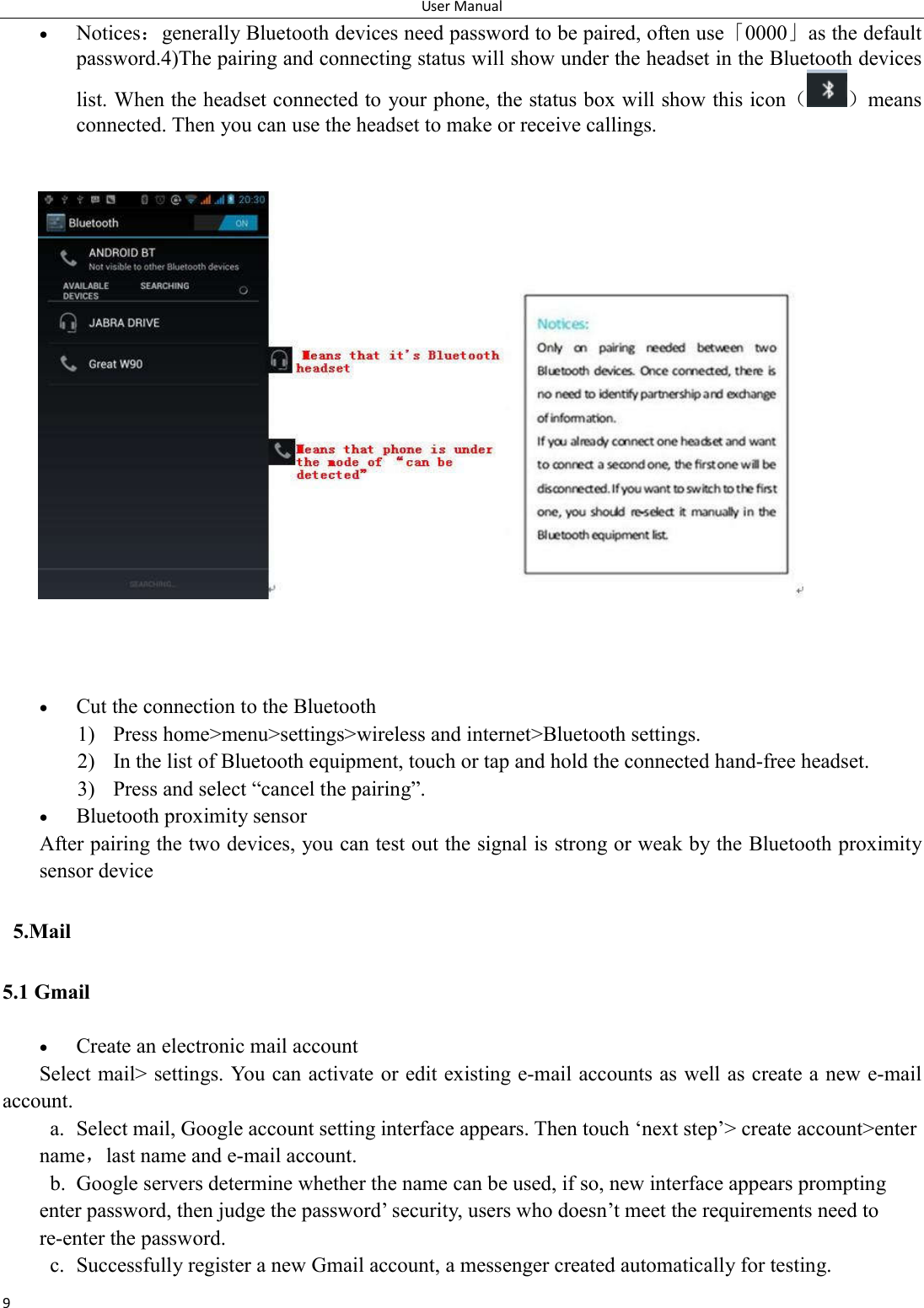 User Manual 9  Notices：generally Bluetooth devices need password to be paired, often use「0000」as the default password.4)The pairing and connecting status will show under the headset in the Bluetooth devices list. When the headset connected to your phone, the status box will show this icon（ ）means connected. Then you can use the headset to make or receive callings.     Cut the connection to the Bluetooth 1) Press home>menu>settings>wireless and internet>Bluetooth settings. 2) In the list of Bluetooth equipment, touch or tap and hold the connected hand-free headset. 3) Press and select &ldquo;cancel the pairing&rdquo;.  Bluetooth proximity sensor  After pairing the two devices, you can test out the signal is strong or weak by the Bluetooth proximity sensor device                                          5.Mail 5.1 Gmail   Create an electronic mail account Select mail> settings. You can activate or edit existing e-mail accounts as well as create a new e-mail account. a. Select mail, Google account setting interface appears. Then touch &lsquo;next step&rsquo;> create account>enter name，last name and e-mail account. b. Google servers determine whether the name can be used, if so, new interface appears prompting enter password, then judge the password&rsquo; security, users who doesn&rsquo;t meet the requirements need to re-enter the password.   c. Successfully register a new Gmail account, a messenger created automatically for testing.   
