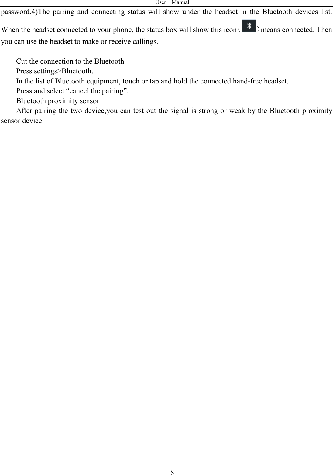 User    Manual  8password.4)The  pairing  and  connecting  status  will  show  under  the  headset  in  the  Bluetooth  devices  list. When the headset connected to your phone, the status box will show this icon（ ）means connected. Then you can use the headset to make or receive callings.    Cut the connection to the Bluetooth Press settings>Bluetooth. In the list of Bluetooth equipment, touch or tap and hold the connected hand-free headset. Press and select &ldquo;cancel the pairing&rdquo;. Bluetooth proximity sensor   After pairing the two device,you can test out the signal is strong or weak by the Bluetooth proximity sensor device                                     