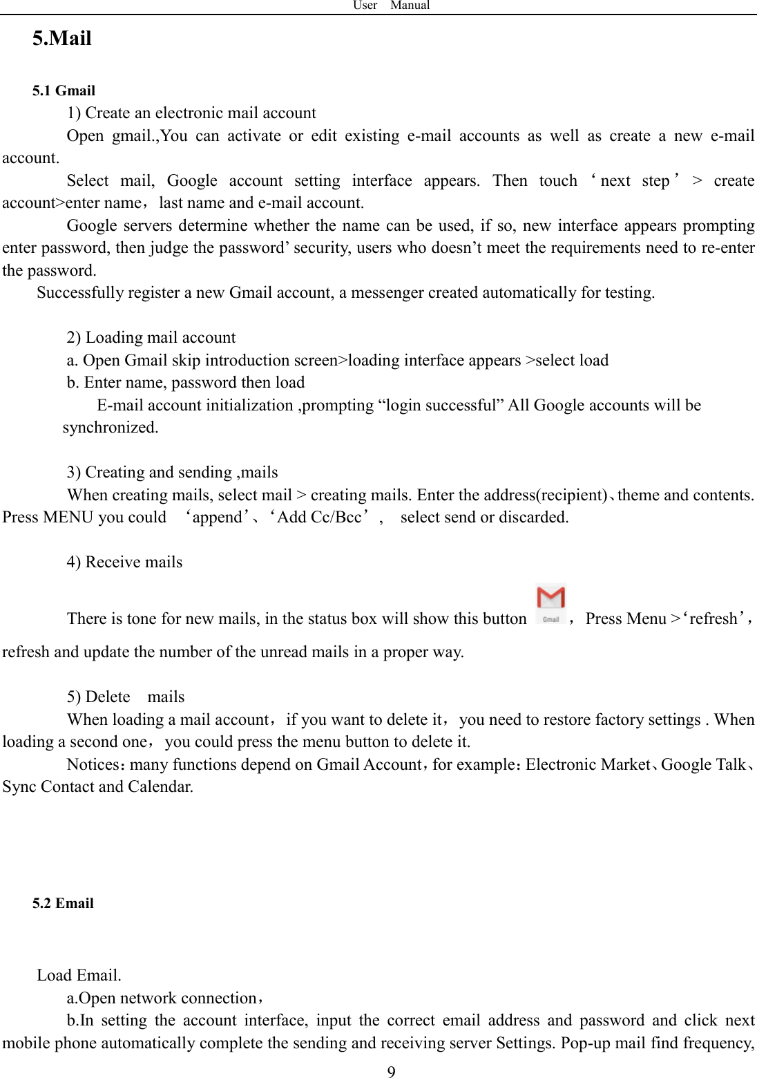 User    Manual  95.Mail 5.1 Gmail 1) Create an electronic mail account Open  gmail.,You  can  activate  or  edit  existing  e-mail  accounts  as  well  as  create  a  new  e-mail account. Select  mail,  Google  account  setting  interface  appears.  Then  touch &lsquo;next  step &rsquo;>  create account>enter name，last name and e-mail account. Google servers determine whether the name can be used, if so, new interface appears prompting enter password, then judge the password&rsquo; security, users who doesn&rsquo;t meet the requirements need to re-enter the password.   Successfully register a new Gmail account, a messenger created automatically for testing.    2) Loading mail account a. Open Gmail skip introduction screen>loading interface appears >select load b. Enter name, password then load E-mail account initialization ,prompting &ldquo;login successful&rdquo; All Google accounts will be       synchronized.    3) Creating and sending ,mails When creating mails, select mail > creating mails. Enter the address(recipient)、theme and contents. Press MENU you could  &lsquo;append&rsquo;、&lsquo;Add Cc/Bcc&rsquo;,    select send or discarded.  4) Receive mails There is tone for new mails, in the status box will show this button  ，  Press Menu >&lsquo;refresh&rsquo;，refresh and update the number of the unread mails in a proper way.    5) Delete    mails When loading a mail account，if you want to delete it，you need to restore factory settings . When loading a second one，you could press the menu button to delete it. Notices：many functions depend on Gmail Account，for example：Electronic Market、Google Talk、Sync Contact and Calendar.    5.2 Email  Load Email. a.Open network connection， b.In  setting  the  account  interface,  input  the  correct  email  address  and  password  and  click  next mobile phone automatically complete the sending and receiving server Settings. Pop-up mail find frequency, 