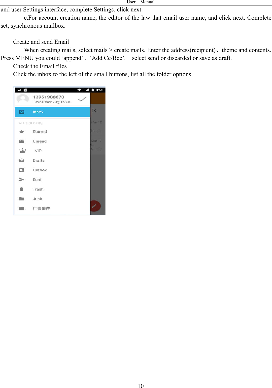 User    Manual  10and user Settings interface, complete Settings, click next. c.For account creation name, the editor of the law that email user name, and click next. Complete set, synchronous mailbox.  Create and send Email When creating mails, select mails > create mails. Enter the address(recipient)、theme and contents. Press MENU you could &lsquo;append&rsquo;、&lsquo;Add Cc/Bcc&rsquo;,    select send or discarded or save as draft. Check the Email files                                           Click the inbox to the left of the small buttons, list all the folder options                         