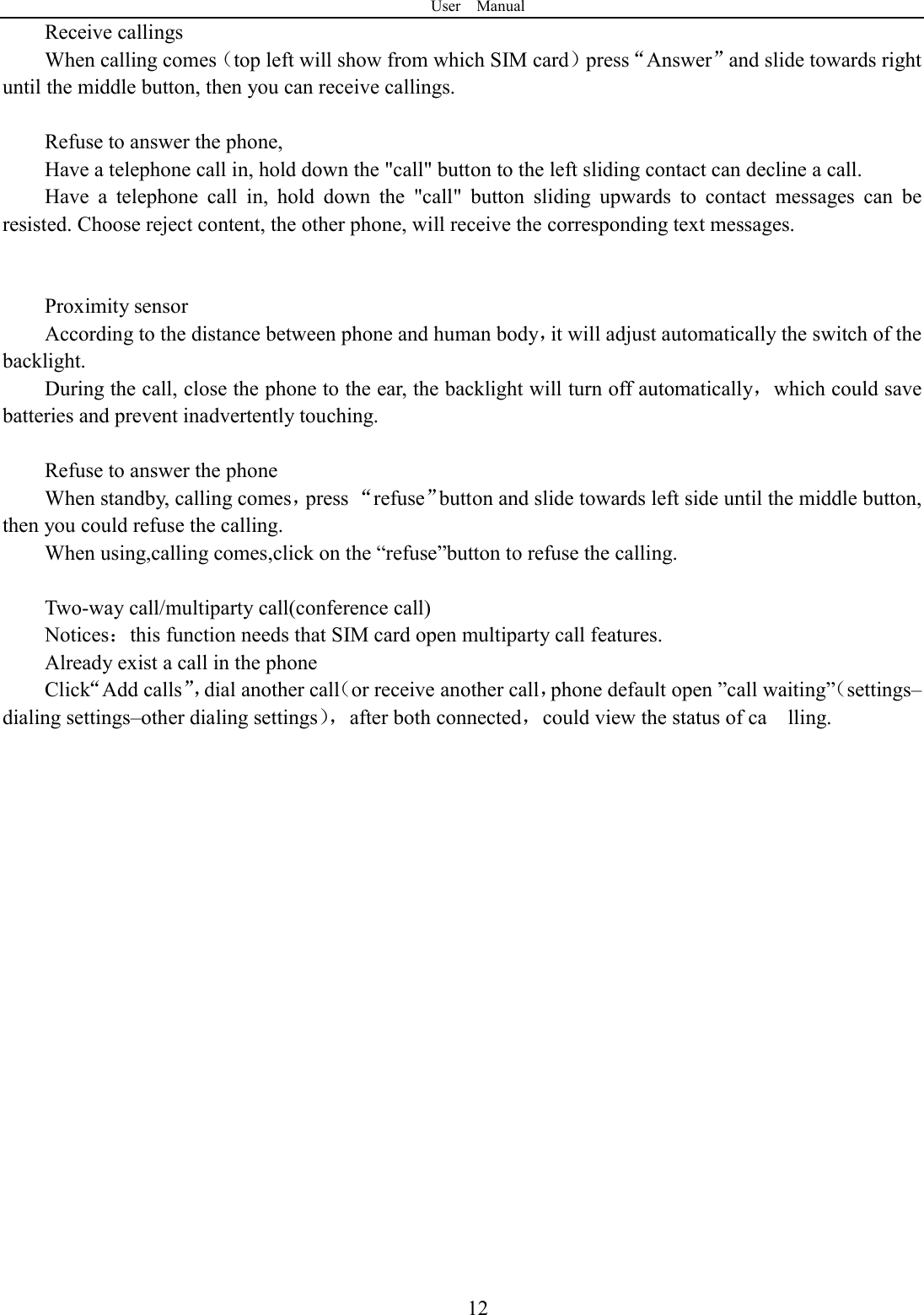 User    Manual  12Receive callings When calling comes（top left will show from which SIM card）press&ldquo;Answer&rdquo;and slide towards right until the middle button, then you can receive callings.  Refuse to answer the phone, Have a telephone call in, hold down the "call" button to the left sliding contact can decline a call. Have  a  telephone  call  in,  hold  down  the  "call"  button  sliding  upwards  to  contact  messages  can  be resisted. Choose reject content, the other phone, will receive the corresponding text messages.   Proximity sensor According to the distance between phone and human body，it will adjust automatically the switch of the backlight. During the call, close the phone to the ear, the backlight will turn off automatically，which could save batteries and prevent inadvertently touching.  Refuse to answer the phone When standby, calling comes，press &ldquo;refuse&rdquo;button and slide towards left side until the middle button, then you could refuse the calling. When using,calling comes,click on the &ldquo;refuse&rdquo;button to refuse the calling.  Two-way call/multiparty call(conference call) Notices：this function needs that SIM card open multiparty call features. Already exist a call in the phone Click&ldquo;Add calls&rdquo;，dial another call（or receive another call，phone default open &rdquo;call waiting&rdquo;（settings&ndash;dialing settings&ndash;other dialing settings），after both connected，could view the status of ca    lling.                    