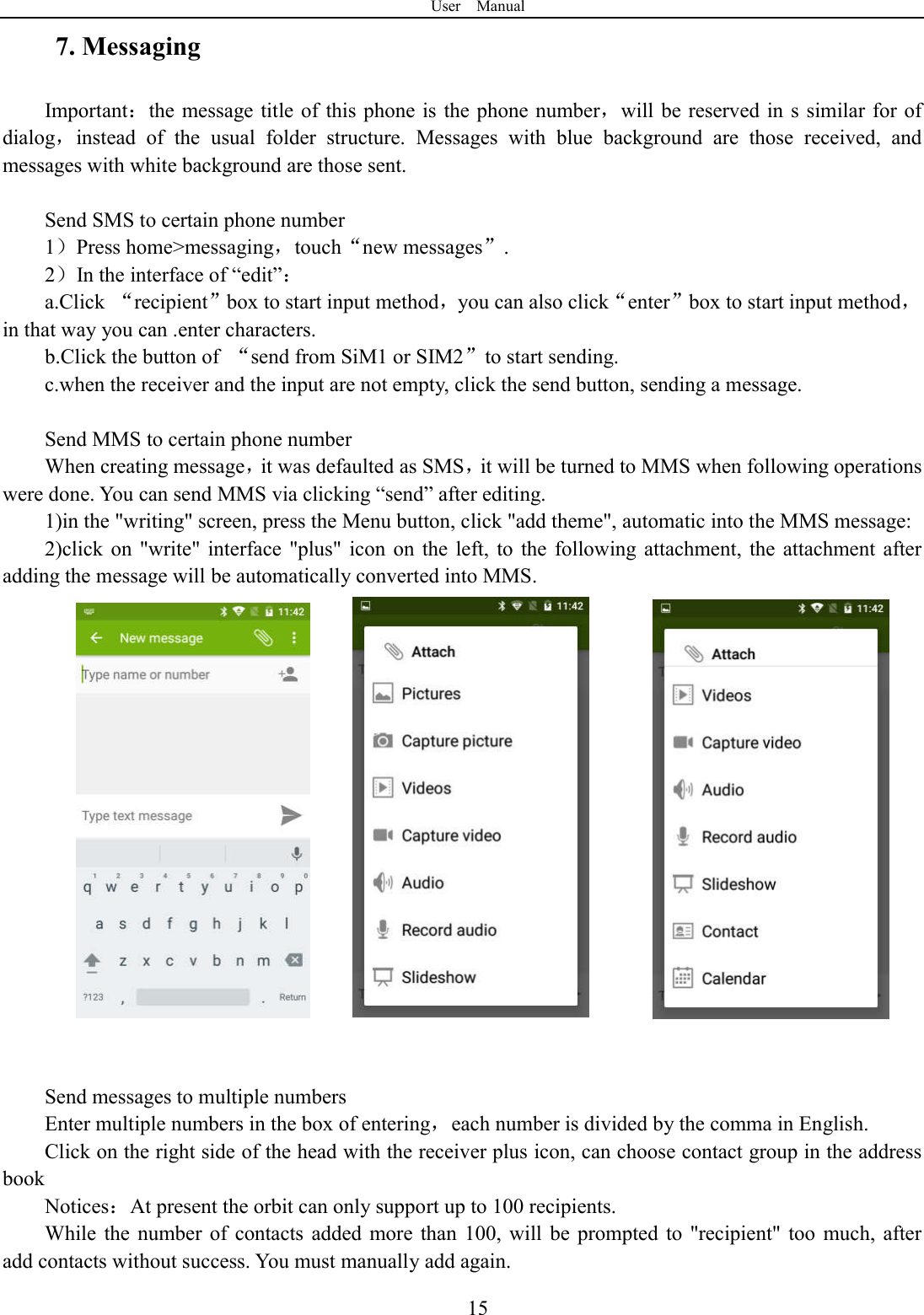 User    Manual  157. Messaging Important：the message title of  this phone is the phone number，will be reserved in  s similar for of dialog，instead  of  the  usual  folder  structure.  Messages  with  blue  background  are  those  received,  and messages with white background are those sent.      Send SMS to certain phone number 1）Press home>messaging，touch&ldquo;new messages&rdquo;. 2）In the interface of &ldquo;edit&rdquo;： a.Click  &ldquo;recipient&rdquo;box to start input method，you can also click&ldquo;enter&rdquo;box to start input method，in that way you can .enter characters. b.Click the button of  &ldquo;send from SiM1 or SIM2&rdquo;to start sending. c.when the receiver and the input are not empty, click the send button, sending a message.  Send MMS to certain phone number When creating message，it was defaulted as SMS，it will be turned to MMS when following operations were done. You can send MMS via clicking &ldquo;send&rdquo; after editing.   1)in the "writing" screen, press the Menu button, click "add theme", automatic into the MMS message: 2)click on  "write" interface  "plus" icon  on  the  left,  to  the  following attachment,  the  attachment  after adding the message will be automatically converted into MMS.                Send messages to multiple numbers Enter multiple numbers in the box of entering，each number is divided by the comma in English. Click on the right side of the head with the receiver plus icon, can choose contact group in the address book   Notices：At present the orbit can only support up to 100 recipients.   While  the  number  of  contacts  added  more than  100,  will  be  prompted  to  "recipient" too  much,  after               add contacts without success. You must manually add again. 