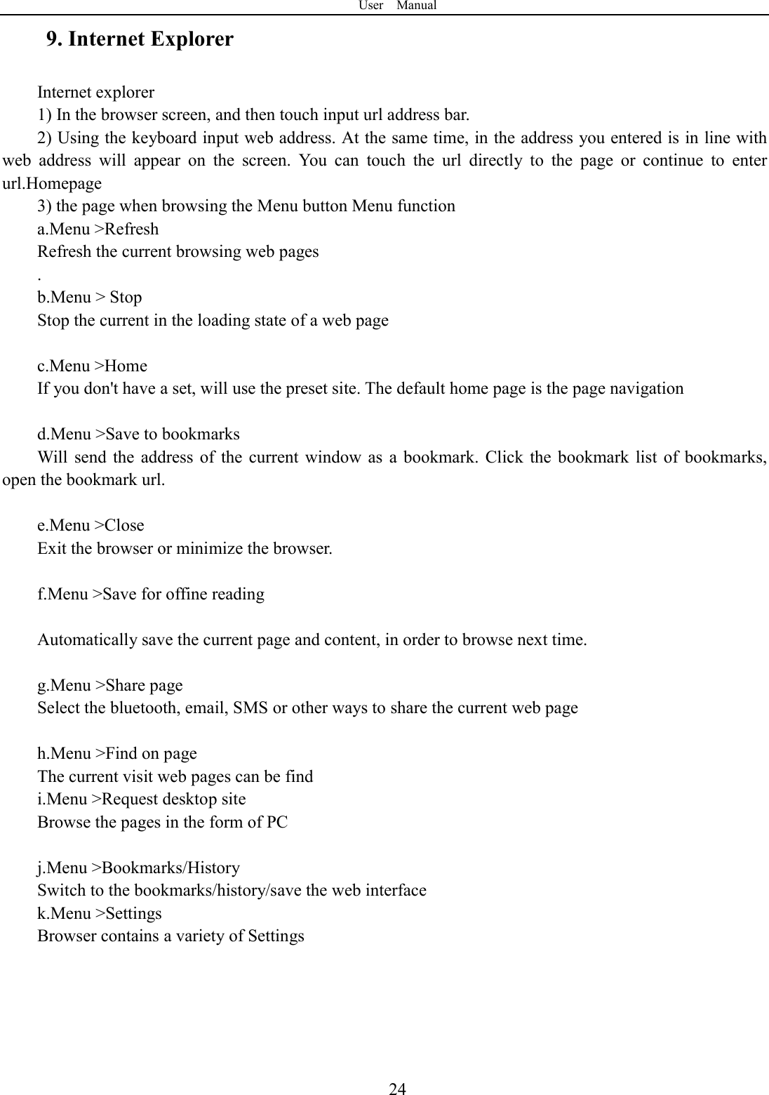 User    Manual  249. Internet Explorer Internet explorer 1) In the browser screen, and then touch input url address bar. 2) Using the keyboard input web address. At the same time, in the address you entered is in line with web  address  will  appear  on  the  screen.  You  can  touch  the  url  directly  to  the  page  or  continue  to  enter url.Homepage 3) the page when browsing the Menu button Menu function a.Menu >Refresh Refresh the current browsing web pages . b.Menu > Stop Stop the current in the loading state of a web page  c.Menu >Home If you don't have a set, will use the preset site. The default home page is the page navigation  d.Menu >Save to bookmarks Will  send  the  address of  the  current  window  as  a  bookmark.  Click  the  bookmark  list  of  bookmarks, open the bookmark url.  e.Menu >Close Exit the browser or minimize the browser.  f.Menu >Save for offine reading  Automatically save the current page and content, in order to browse next time.  g.Menu >Share page Select the bluetooth, email, SMS or other ways to share the current web page  h.Menu >Find on page The current visit web pages can be find i.Menu >Request desktop site Browse the pages in the form of PC  j.Menu >Bookmarks/History Switch to the bookmarks/history/save the web interface k.Menu >Settings Browser contains a variety of Settings  