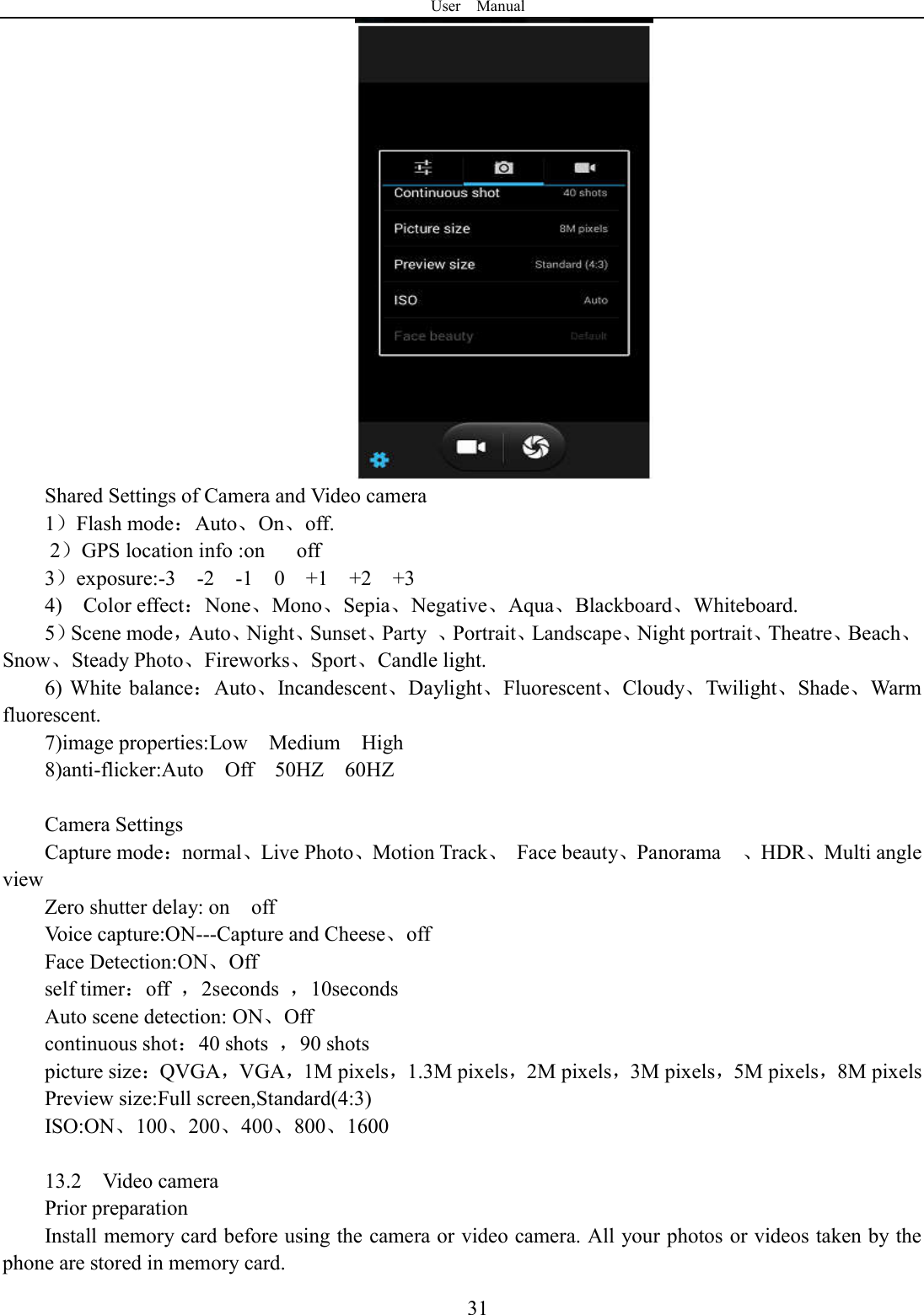 User    Manual  31 Shared Settings of Camera and Video camera 1）Flash mode：Auto、On、off.       2）GPS location info :on      off 3）exposure:-3    -2    -1    0    +1    +2    +3 4)    Color effect：None、Mono、Sepia、Negative、Aqua、Blackboard、Whiteboard. 5）Scene mode，Auto、Night、Sunset、Party  、Portrait、Landscape、Night portrait、Theatre、Beach、Snow、Steady Photo、Fireworks、Sport、Candle light. 6) White  balance：Auto、Incandescent、Daylight、Fluorescent、Cloudy、Twilight、Shade、Warm fluorescent. 7)image properties:Low    Medium    High 8)anti-flicker:Auto    Off    50HZ    60HZ  Camera Settings Capture mode：normal、Live Photo、Motion Track、  Face beauty、Panorama    、HDR、Multi angle view Zero shutter delay: on    off Voice capture:ON---Capture and Cheese、off Face Detection:ON、Off self timer：off  ，2seconds  ，10seconds Auto scene detection: ON、Off continuous shot：40 shots  ，90 shots picture size：QVGA，VGA，1M pixels，1.3M pixels，2M pixels，3M pixels，5M pixels，8M pixels Preview size:Full screen,Standard(4:3) ISO:ON、100、200、400、800、1600  13.2    Video camera Prior preparation Install memory card before using the camera or video camera. All your photos or videos taken by the phone are stored in memory card. 