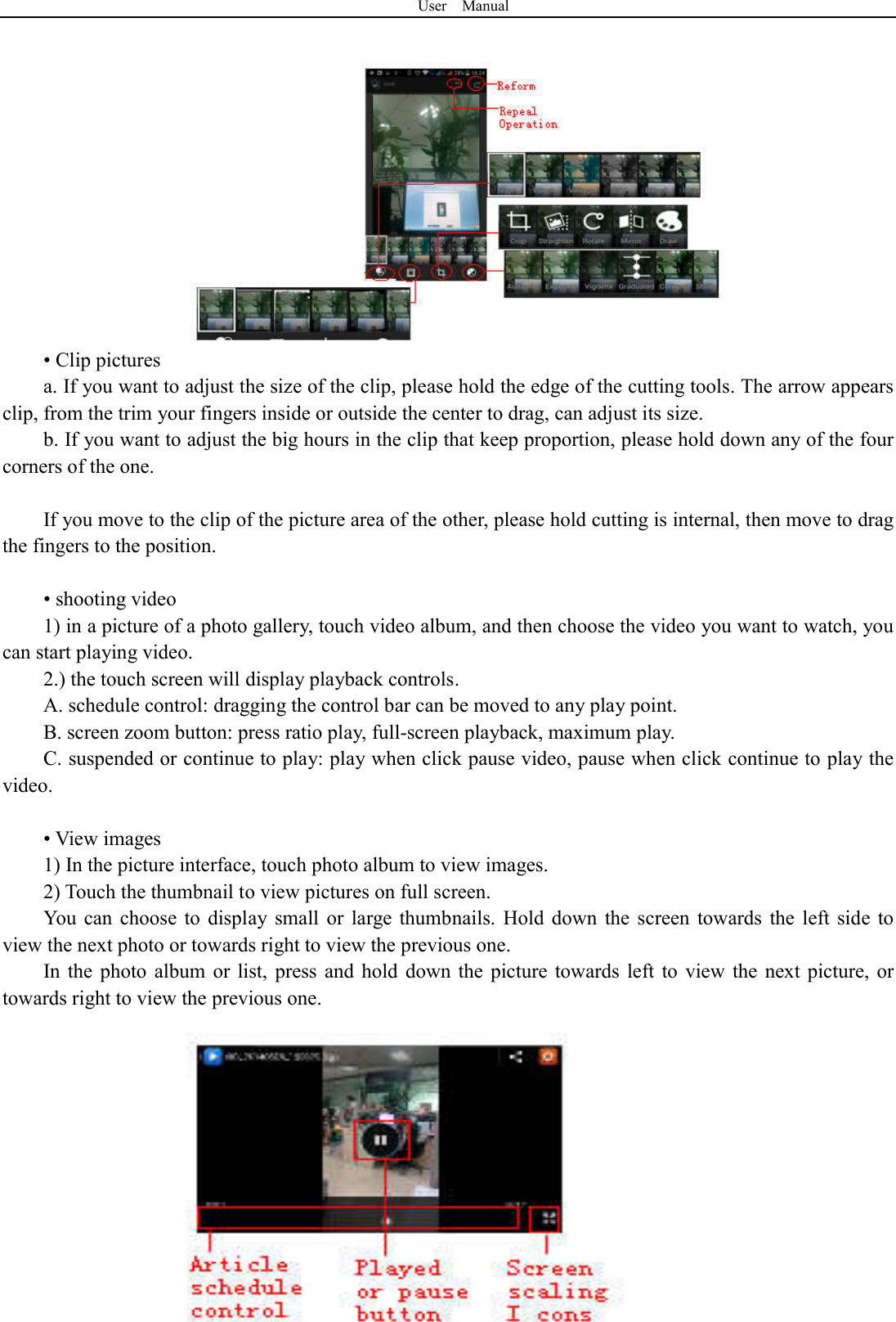 User    Manual  35 &bull; Clip pictures a. If you want to adjust the size of the clip, please hold the edge of the cutting tools. The arrow appears clip, from the trim your fingers inside or outside the center to drag, can adjust its size.   b. If you want to adjust the big hours in the clip that keep proportion, please hold down any of the four corners of the one.    If you move to the clip of the picture area of the other, please hold cutting is internal, then move to drag the fingers to the position.  &bull; shooting video 1) in a picture of a photo gallery, touch video album, and then choose the video you want to watch, you can start playing video. 2.) the touch screen will display playback controls. A. schedule control: dragging the control bar can be moved to any play point. B. screen zoom button: press ratio play, full-screen playback, maximum play. C. suspended or continue to play: play when click pause video, pause when click continue to play the video.  &bull; View images 1) In the picture interface, touch photo album to view images. 2) Touch the thumbnail to view pictures on full screen. You can  choose  to  display  small  or  large thumbnails.  Hold  down  the  screen  towards  the  left  side  to view the next photo or towards right to view the previous one. In the  photo  album  or  list,  press  and  hold  down the  picture towards  left  to  view  the  next picture,  or towards right to view the previous one. 