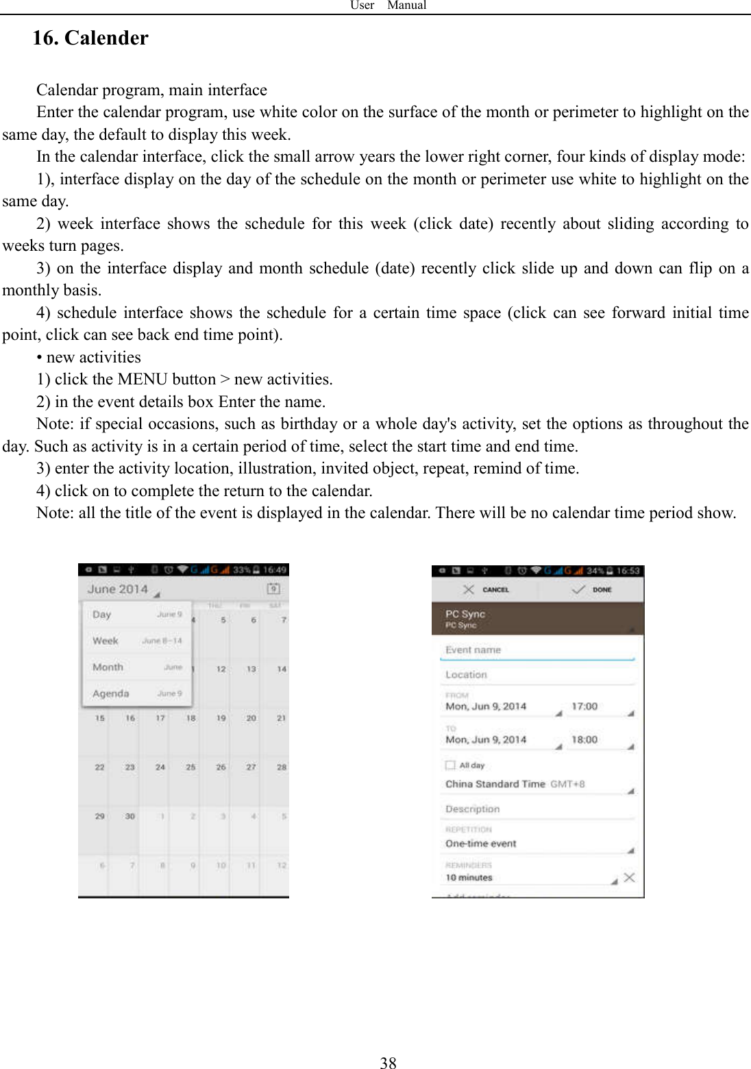 User    Manual  3816. Calender Calendar program, main interface Enter the calendar program, use white color on the surface of the month or perimeter to highlight on the same day, the default to display this week. In the calendar interface, click the small arrow years the lower right corner, four kinds of display mode: 1), interface display on the day of the schedule on the month or perimeter use white to highlight on the same day. 2)  week  interface  shows  the  schedule  for  this  week  (click  date)  recently  about  sliding  according  to weeks turn pages. 3) on  the  interface display and month  schedule (date) recently click slide  up  and down can flip  on  a monthly basis. 4)  schedule  interface  shows  the  schedule  for  a  certain  time  space  (click  can  see  forward  initial  time point, click can see back end time point). &bull; new activities 1) click the MENU button > new activities. 2) in the event details box Enter the name. Note: if special occasions, such as birthday or a whole day's activity, set the options as throughout the day. Such as activity is in a certain period of time, select the start time and end time. 3) enter the activity location, illustration, invited object, repeat, remind of time. 4) click on to complete the return to the calendar. Note: all the title of the event is displayed in the calendar. There will be no calendar time period show.       