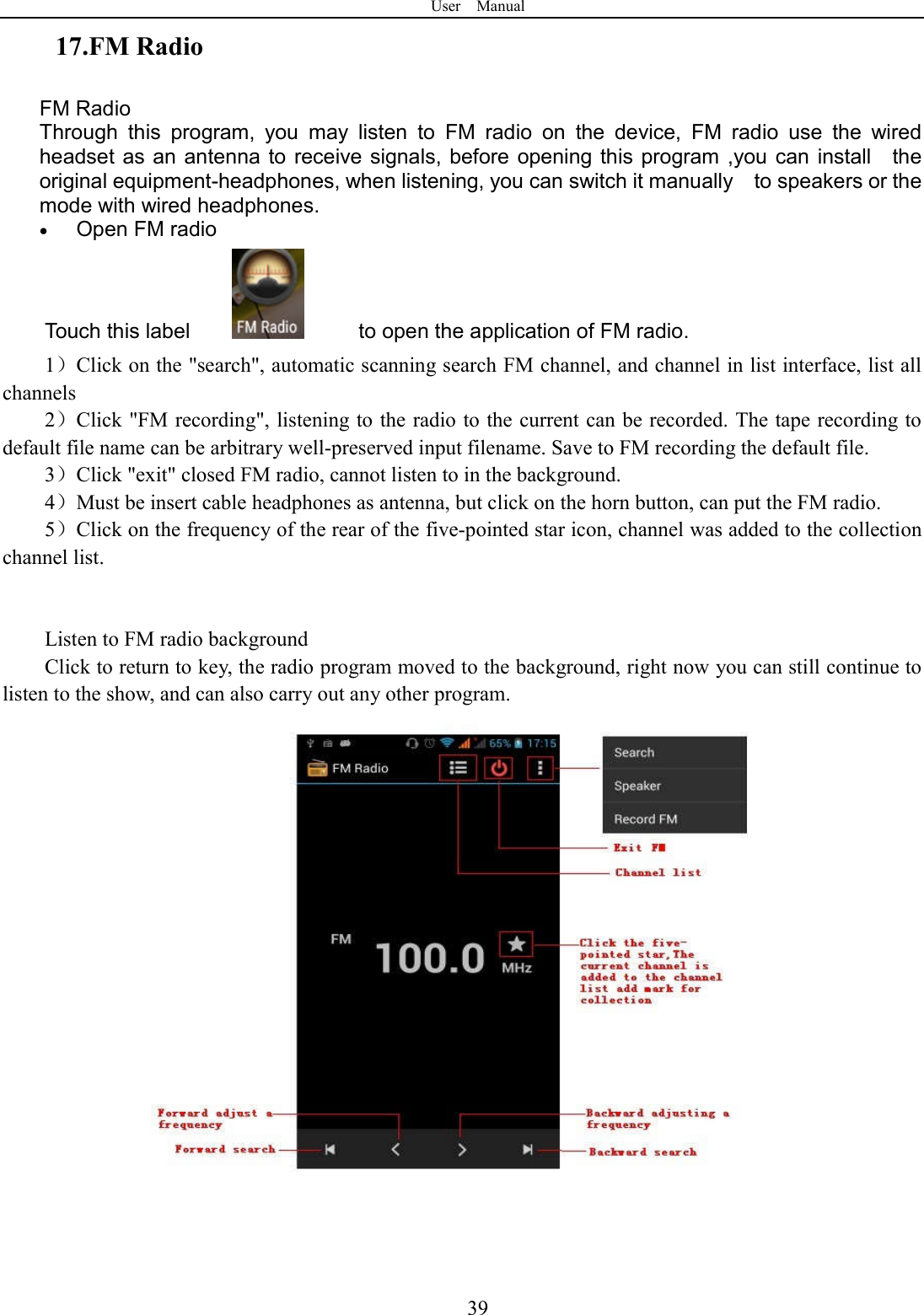 User    Manual  3917.FM Radio FM Radio   Through  this  program,  you  may  listen  to  FM  radio  on  the  device,  FM  radio  use  the  wired headset as an antenna to receive signals, before  opening this program ,you can  install    the original equipment-headphones, when listening, you can switch it manually    to speakers or the mode with wired headphones.  Open FM radio   Touch this label                 to open the application of FM radio. 1）Click on the "search", automatic scanning search FM channel, and channel in list interface, list all channels 2）Click "FM recording", listening to the radio to the current can be recorded. The tape recording to default file name can be arbitrary well-preserved input filename. Save to FM recording the default file. 3）Click "exit" closed FM radio, cannot listen to in the background. 4）Must be insert cable headphones as antenna, but click on the horn button, can put the FM radio. 5）Click on the frequency of the rear of the five-pointed star icon, channel was added to the collection channel list.   Listen to FM radio background   Click to return to key, the radio program moved to the background, right now you can still continue to listen to the show, and can also carry out any other program.   