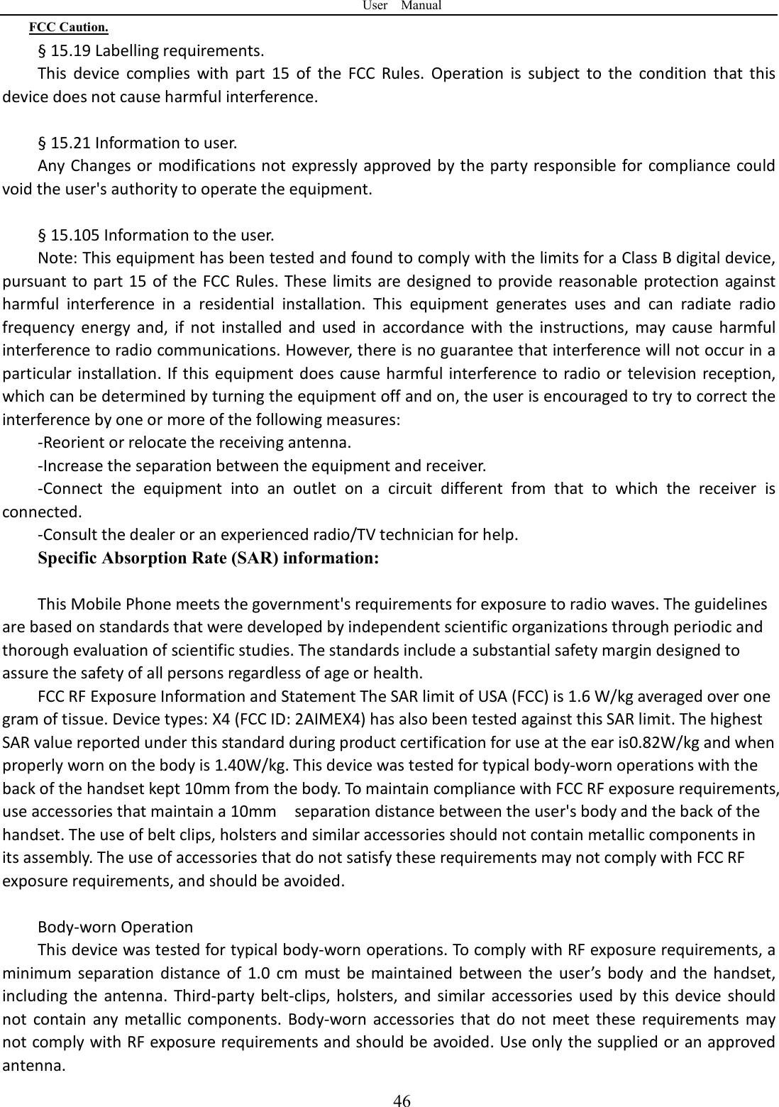 User    Manual  46FCC Caution. &sect; 15.19 Labelling requirements. This  device  complies  with  part  15  of  the  FCC  Rules.  Operation  is  subject  to  the  condition  that  this device does not cause harmful interference.    &sect; 15.21 Information to user. Any Changes or modifications not expressly approved by the party responsible for compliance could void the user's authority to operate the equipment.    &sect; 15.105 Information to the user. Note: This equipment has been tested and found to comply with the limits for a Class B digital device, pursuant to part 15 of the FCC Rules. These limits are designed to provide  reasonable protection against harmful  interference  in  a  residential  installation.  This  equipment  generates  uses  and  can  radiate  radio frequency  energy  and,  if  not  installed  and  used  in  accordance  with  the  instructions,  may  cause  harmful interference to radio communications. However, there is no guarantee that interference will not occur in a particular installation. If this equipment does cause harmful interference to radio or television reception, which can be determined by turning the equipment off and on, the user is encouraged to try to correct the interference by one or more of the following measures: -Reorient or relocate the receiving antenna. -Increase the separation between the equipment and receiver. -Connect  the  equipment  into  an  outlet  on  a  circuit  different  from  that  to  which  the  receiver  is connected. -Consult the dealer or an experienced radio/TV technician for help. Specific Absorption Rate (SAR) information:  This Mobile Phone meets the government's requirements for exposure to radio waves. The guidelines are based on standards that were developed by independent scientific organizations through periodic and thorough evaluation of scientific studies. The standards include a substantial safety margin designed to assure the safety of all persons regardless of age or health. FCC RF Exposure Information and Statement The SAR limit of USA (FCC) is 1.6 W/kg averaged over one gram of tissue. Device types: X4 (FCC ID: 2AIMEX4) has also been tested against this SAR limit. The highest SAR value reported under this standard during product certification for use at the ear is0.82W/kg and when properly worn on the body is 1.40W/kg. This device was tested for typical body-worn operations with the back of the handset kept 10mm from the body. To maintain compliance with FCC RF exposure requirements, use accessories that maintain a 10mm    separation distance between the user's body and the back of the handset. The use of belt clips, holsters and similar accessories should not contain metallic components in its assembly. The use of accessories that do not satisfy these requirements may not comply with FCC RF exposure requirements, and should be avoided.  Body-worn Operation This device was tested for typical body-worn operations. To comply with RF exposure requirements, a minimum  separation  distance of  1.0  cm  must be  maintained between  the  user&rsquo;s  body  and  the handset, including  the  antenna.  Third-party  belt-clips,  holsters,  and  similar  accessories used  by  this device  should not  contain  any metallic  components.  Body-worn  accessories  that do  not  meet  these  requirements  may not comply with RF exposure requirements and should be avoided. Use only the supplied or an approved antenna. 