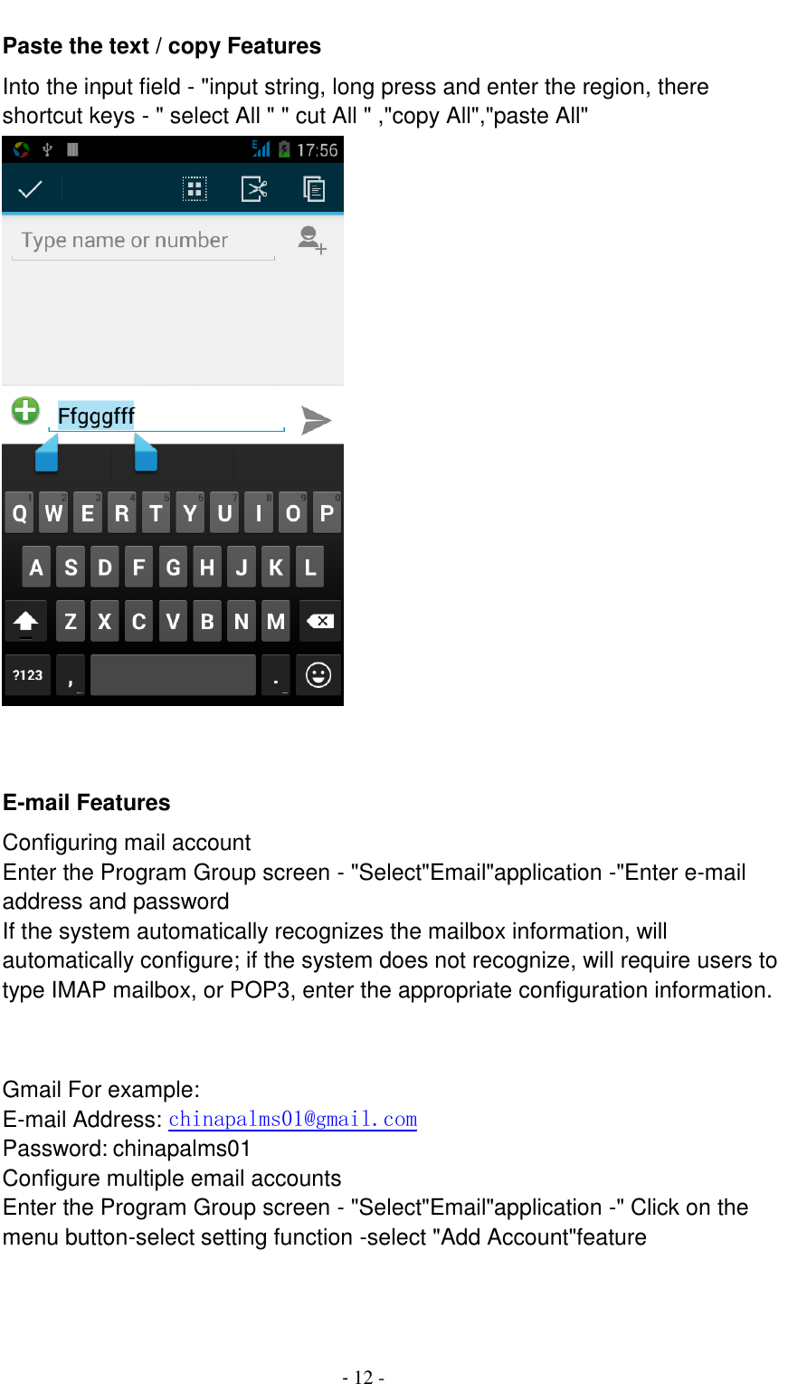                                          - 12 - Paste the text / copy Features Into the input field - "input string, long press and enter the region, there shortcut keys - " select All " " cut All " ,"copy All","paste All"        E-mail Features Configuring mail account Enter the Program Group screen - "Select"Email"application -"Enter e-mail address and password If the system automatically recognizes the mailbox information, will automatically configure; if the system does not recognize, will require users to type IMAP mailbox, or POP3, enter the appropriate configuration information.       Gmail For example: E-mail Address: chinapalms01@gmail.com Password: chinapalms01 Configure multiple email accounts Enter the Program Group screen - "Select"Email"application -" Click on the menu button-select setting function -select "Add Account"feature 
