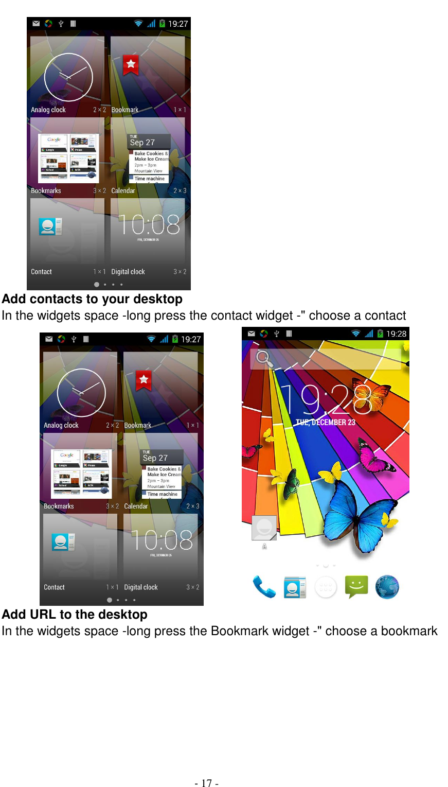                                          - 17 -       Add contacts to your desktop In the widgets space -long press the contact widget -" choose a contact                Add URL to the desktop In the widgets space -long press the Bookmark widget -" choose a bookmark 