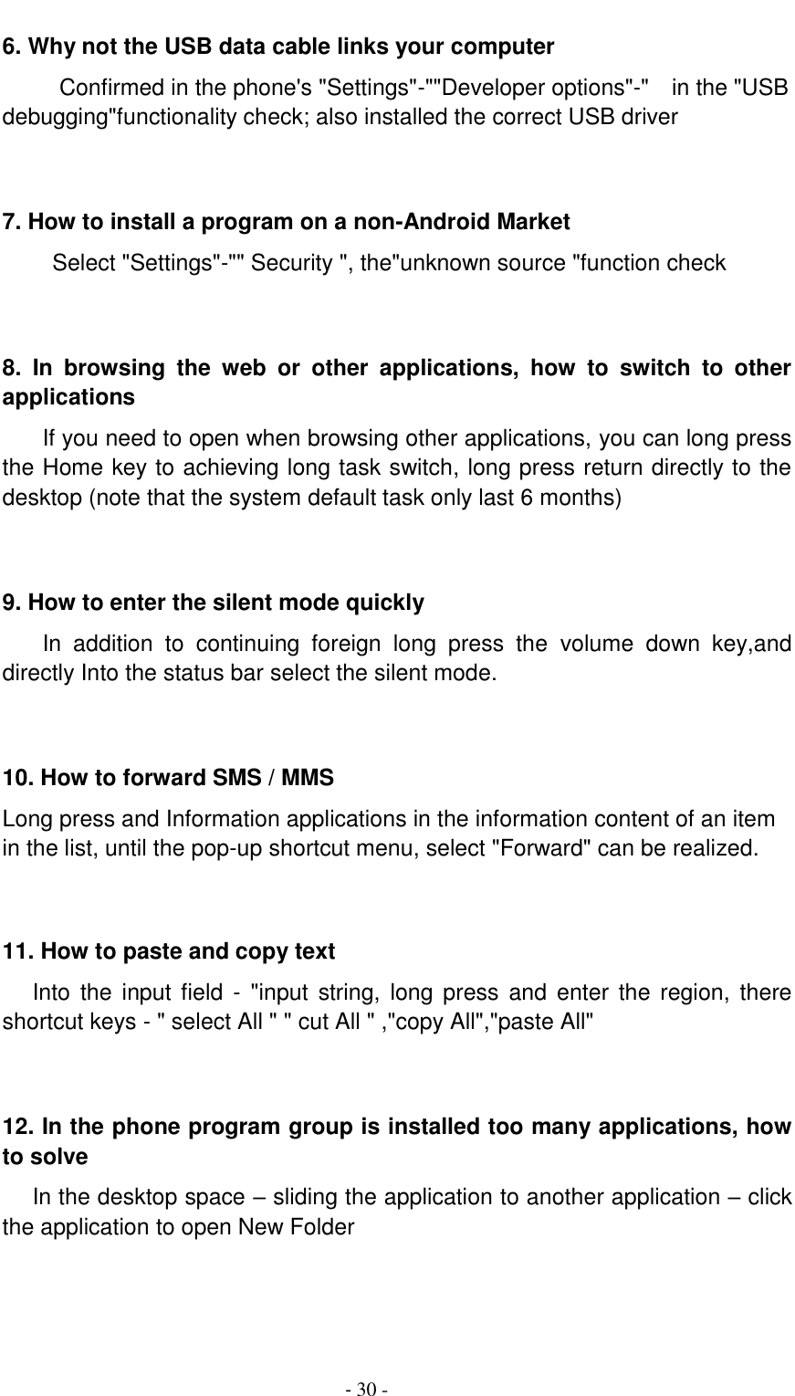                                          - 30 - 6. Why not the USB data cable links your computer Confirmed in the phone's "Settings"-""Developer options"-"    in the "USB debugging"functionality check; also installed the correct USB driver   7. How to install a program on a non-Android Market      Select "Settings"-"" Security ", the"unknown source "function check   8.  In  browsing  the  web  or  other  applications,  how  to  switch  to  other applications     If you need to open when browsing other applications, you can long press the Home key to achieving long task switch, long press return directly to the desktop (note that the system default task only last 6 months)   9. How to enter the silent mode quickly     In  addition  to  continuing  foreign  long  press  the  volume  down  key,and directly Into the status bar select the silent mode.   10. How to forward SMS / MMS Long press and Information applications in the information content of an item in the list, until the pop-up shortcut menu, select "Forward" can be realized.   11. How to paste and copy text    Into the  input  field  - "input  string,  long press  and  enter the  region,  there shortcut keys - " select All " " cut All " ,"copy All","paste All"   12. In the phone program group is installed too many applications, how to solve    In the desktop space &ndash; sliding the application to another application &ndash; click the application to open New Folder   