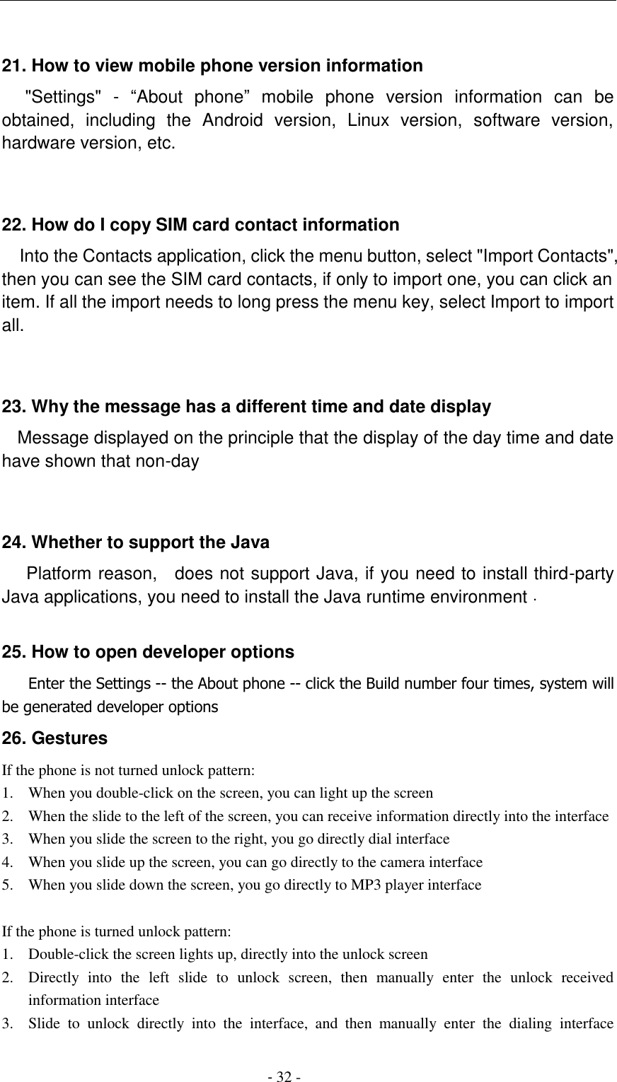                                          - 32 -  21. How to view mobile phone version information    "Settings"  -  &ldquo;About  phone&rdquo;  mobile  phone  version  information  can  be obtained,  including  the  Android  version,  Linux  version,  software  version, hardware version, etc.   22. How do I copy SIM card contact information Into the Contacts application, click the menu button, select "Import Contacts", then you can see the SIM card contacts, if only to import one, you can click an item. If all the import needs to long press the menu key, select Import to import all.   23. Why the message has a different time and date display   Message displayed on the principle that the display of the day time and date have shown that non-day   24. Whether to support the Java     Platform reason,    does not support Java, if you need to install third-party Java applications, you need to install the Java runtime environment .  25. How to open developer options    Enter the Settings -- the About phone -- click the Build number four times, system will be generated developer options 26. Gestures If the phone is not turned unlock pattern: 1. When you double-click on the screen, you can light up the screen 2. When the slide to the left of the screen, you can receive information directly into the interface 3. When you slide the screen to the right, you go directly dial interface 4. When you slide up the screen, you can go directly to the camera interface 5. When you slide down the screen, you go directly to MP3 player interface  If the phone is turned unlock pattern: 1. Double-click the screen lights up, directly into the unlock screen 2. Directly  into  the  left  slide  to  unlock  screen,  then  manually  enter  the  unlock  received information interface 3. Slide  to  unlock  directly  into  the  interface,  and  then  manually  enter  the  dialing  interface 