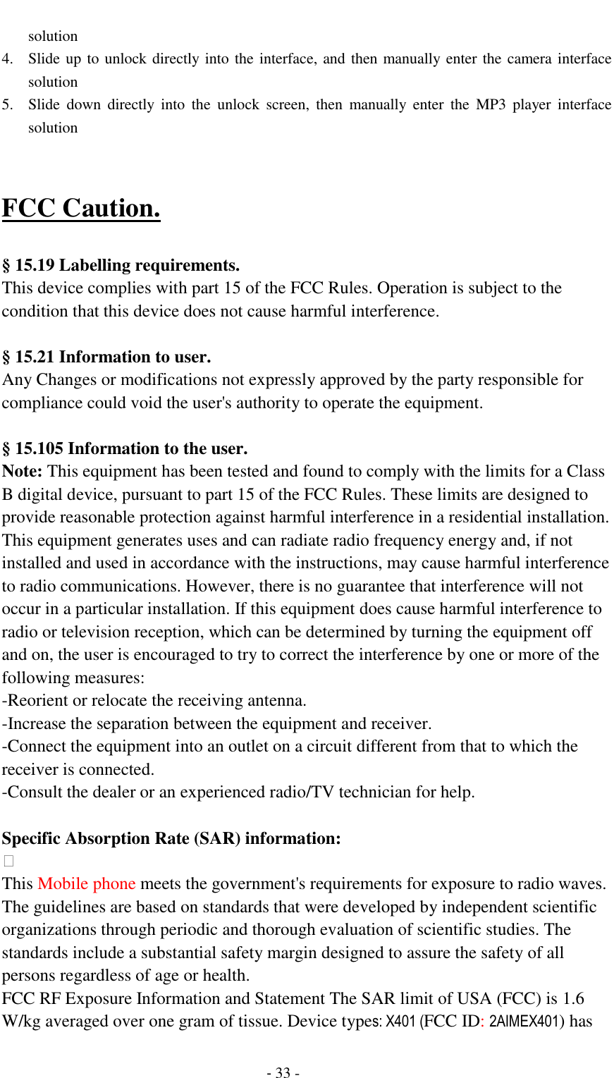                                          - 33 - solution 4. Slide up to unlock directly into the interface, and then manually enter the camera interface solution 5. Slide  down  directly  into  the  unlock  screen,  then  manually  enter  the  MP3  player  interface solution   FCC Caution.    &sect; 15.19 Labelling requirements. This device complies with part 15 of the FCC Rules. Operation is subject to the condition that this device does not cause harmful interference.    &sect; 15.21 Information to user. Any Changes or modifications not expressly approved by the party responsible for compliance could void the user's authority to operate the equipment.    &sect; 15.105 Information to the user. Note: This equipment has been tested and found to comply with the limits for a Class B digital device, pursuant to part 15 of the FCC Rules. These limits are designed to provide reasonable protection against harmful interference in a residential installation. This equipment generates uses and can radiate radio frequency energy and, if not installed and used in accordance with the instructions, may cause harmful interference to radio communications. However, there is no guarantee that interference will not occur in a particular installation. If this equipment does cause harmful interference to radio or television reception, which can be determined by turning the equipment off and on, the user is encouraged to try to correct the interference by one or more of the following measures: -Reorient or relocate the receiving antenna. -Increase the separation between the equipment and receiver. -Connect the equipment into an outlet on a circuit different from that to which the receiver is connected. -Consult the dealer or an experienced radio/TV technician for help.  Specific Absorption Rate (SAR) information:  This Mobile phone meets the government's requirements for exposure to radio waves. The guidelines are based on standards that were developed by independent scientific organizations through periodic and thorough evaluation of scientific studies. The standards include a substantial safety margin designed to assure the safety of all persons regardless of age or health. FCC RF Exposure Information and Statement The SAR limit of USA (FCC) is 1.6 W/kg averaged over one gram of tissue. Device types: X401 (FCC ID: 2AIMEX401) has 