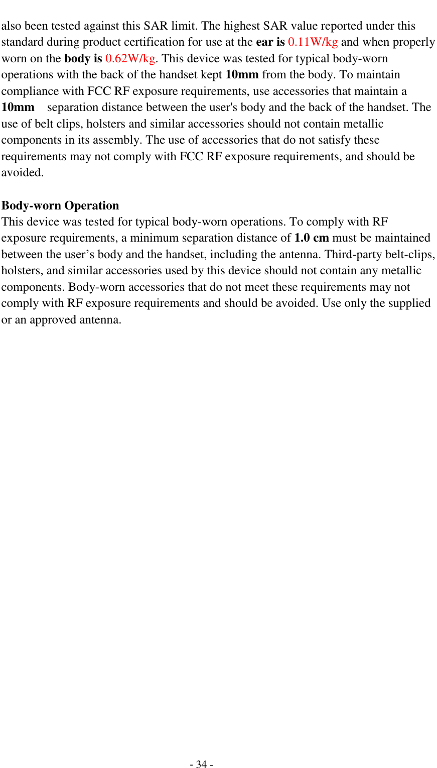                                         - 34 - also been tested against this SAR limit. The highest SAR value reported under this standard during product certification for use at the ear is 0.11W/kg and when properly worn on the body is 0.62W/kg. This device was tested for typical body-worn operations with the back of the handset kept 10mm from the body. To maintain compliance with FCC RF exposure requirements, use accessories that maintain a 10mm  separation distance between the user's body and the back of the handset. The use of belt clips, holsters and similar accessories should not contain metallic components in its assembly. The use of accessories that do not satisfy these requirements may not comply with FCC RF exposure requirements, and should be avoided.  Body-worn Operation This device was tested for typical body-worn operations. To comply with RF exposure requirements, a minimum separation distance of 1.0 cm must be maintained between the user&rsquo;s body and the handset, including the antenna. Third-party belt-clips, holsters, and similar accessories used by this device should not contain any metallic components. Body-worn accessories that do not meet these requirements may not comply with RF exposure requirements and should be avoided. Use only the supplied or an approved antenna.   