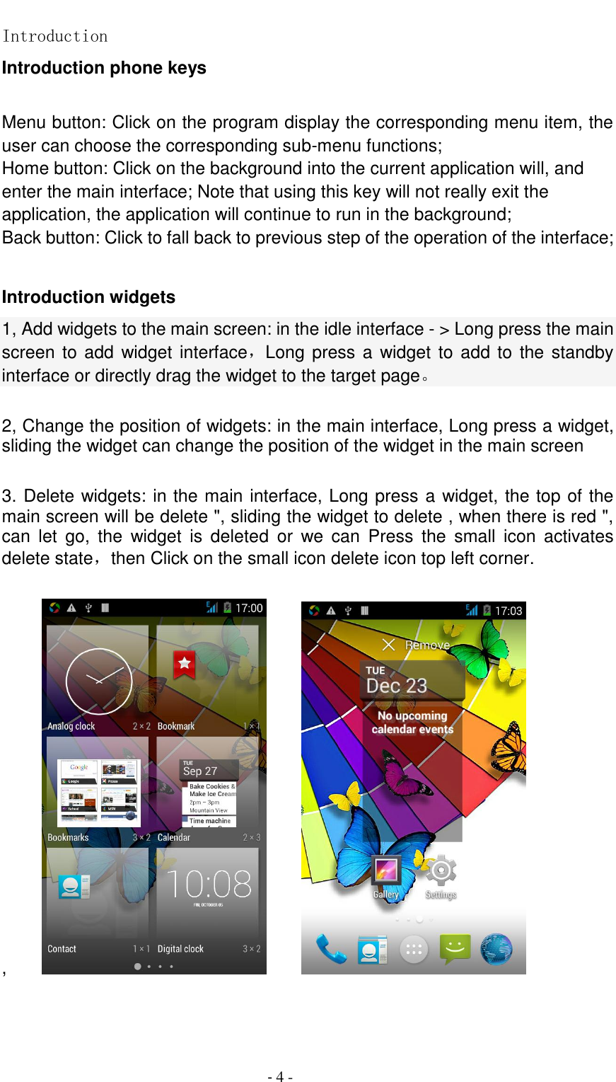                                          - 4 - Introduction Introduction phone keys  Menu button: Click on the program display the corresponding menu item, the user can choose the corresponding sub-menu functions; Home button: Click on the background into the current application will, and enter the main interface; Note that using this key will not really exit the application, the application will continue to run in the background; Back button: Click to fall back to previous step of the operation of the interface;  Introduction widgets 1, Add widgets to the main screen: in the idle interface - > Long press the main screen to add widget interface，Long press a widget to add to the standby interface or directly drag the widget to the target page。  2, Change the position of widgets: in the main interface, Long press a widget, sliding the widget can change the position of the widget in the main screen    3. Delete widgets: in the main interface, Long press a widget, the top of the main screen will be delete ", sliding the widget to delete , when there is red ", can  let  go,  the  widget  is  deleted  or  we  can  Press  the  small  icon  activates delete state，then Click on the small icon delete icon top left corner.    ,                    