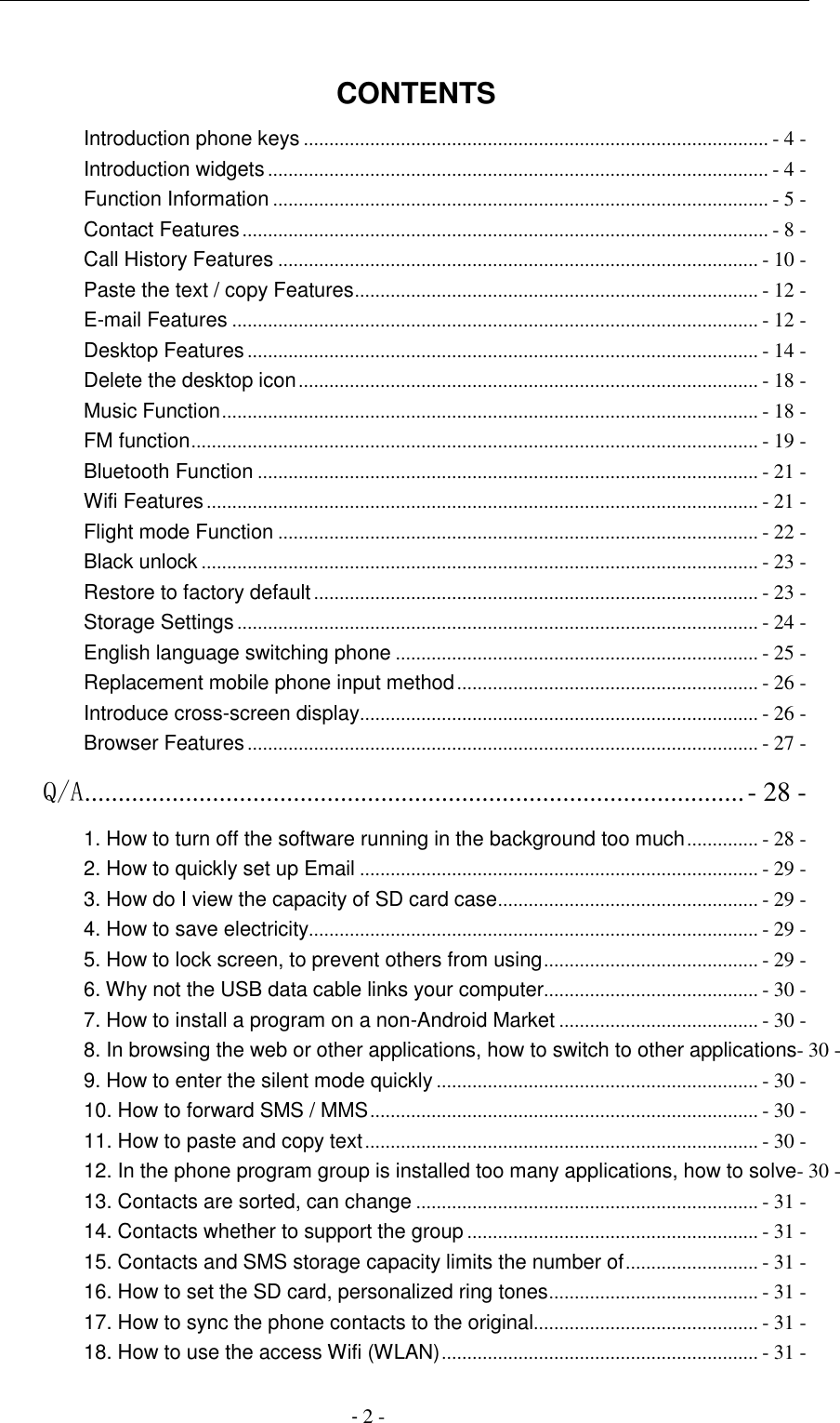                                          - 2 -  CONTENTS Introduction phone keys ........................................................................................... - 4 - Introduction widgets .................................................................................................. - 4 - Function Information ................................................................................................. - 5 - Contact Features ....................................................................................................... - 8 - Call History Features .............................................................................................. - 10 - Paste the text / copy Features ............................................................................... - 12 - E-mail Features ....................................................................................................... - 12 - Desktop Features .................................................................................................... - 14 - Delete the desktop icon .......................................................................................... - 18 - Music Function ......................................................................................................... - 18 - FM function ............................................................................................................... - 19 - Bluetooth Function .................................................................................................. - 21 - Wifi Features ............................................................................................................ - 21 - Flight mode Function .............................................................................................. - 22 - Black unlock ............................................................................................................. - 23 - Restore to factory default ....................................................................................... - 23 - Storage Settings ...................................................................................................... - 24 - English language switching phone ....................................................................... - 25 - Replacement mobile phone input method ........................................................... - 26 - Introduce cross-screen display .............................................................................. - 26 - Browser Features .................................................................................................... - 27 - Q/A .................................................................................................. - 28 - 1. How to turn off the software running in the background too much .............. - 28 - 2. How to quickly set up Email .............................................................................. - 29 - 3. How do I view the capacity of SD card case ................................................... - 29 - 4. How to save electricity........................................................................................ - 29 - 5. How to lock screen, to prevent others from using .......................................... - 29 - 6. Why not the USB data cable links your computer .......................................... - 30 - 7. How to install a program on a non-Android Market ....................................... - 30 - 8. In browsing the web or other applications, how to switch to other applications- 30 - 9. How to enter the silent mode quickly ............................................................... - 30 - 10. How to forward SMS / MMS ............................................................................ - 30 - 11. How to paste and copy text ............................................................................. - 30 - 12. In the phone program group is installed too many applications, how to solve- 30 - 13. Contacts are sorted, can change ................................................................... - 31 - 14. Contacts whether to support the group ......................................................... - 31 - 15. Contacts and SMS storage capacity limits the number of .......................... - 31 - 16. How to set the SD card, personalized ring tones ......................................... - 31 - 17. How to sync the phone contacts to the original............................................ - 31 - 18. How to use the access Wifi (WLAN) .............................................................. - 31 - 