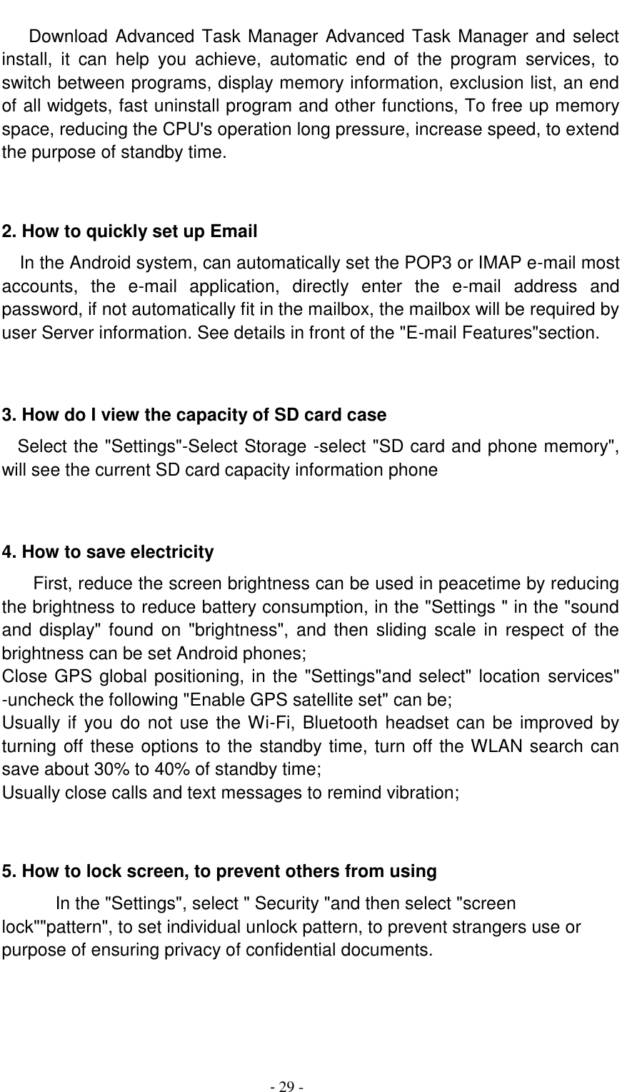                                          - 29 -    Download Advanced Task Manager Advanced Task Manager and select install,  it  can  help  you  achieve,  automatic  end  of  the  program  services,  to switch between programs, display memory information, exclusion list, an end of all widgets, fast uninstall program and other functions, To free up memory space, reducing the CPU's operation long pressure, increase speed, to extend the purpose of standby time.   2. How to quickly set up Email   In the Android system, can automatically set the POP3 or IMAP e-mail most accounts,  the  e-mail  application,  directly  enter  the  e-mail  address  and password, if not automatically fit in the mailbox, the mailbox will be required by user Server information. See details in front of the "E-mail Features"section.   3. How do I view the capacity of SD card case   Select the "Settings"-Select Storage -select "SD card and phone memory", will see the current SD card capacity information phone   4. How to save electricity   First, reduce the screen brightness can be used in peacetime by reducing the brightness to reduce battery consumption, in the "Settings " in the "sound and  display" found  on  "brightness",  and  then sliding scale  in  respect  of  the brightness can be set Android phones; Close GPS global positioning, in the "Settings"and select" location services" -uncheck the following "Enable GPS satellite set" can be; Usually if  you do not use the Wi-Fi, Bluetooth headset can be  improved by turning off these options to the standby time, turn off the WLAN search can save about 30% to 40% of standby time; Usually close calls and text messages to remind vibration;   5. How to lock screen, to prevent others from using In the "Settings", select " Security "and then select "screen lock""pattern", to set individual unlock pattern, to prevent strangers use or purpose of ensuring privacy of confidential documents.   