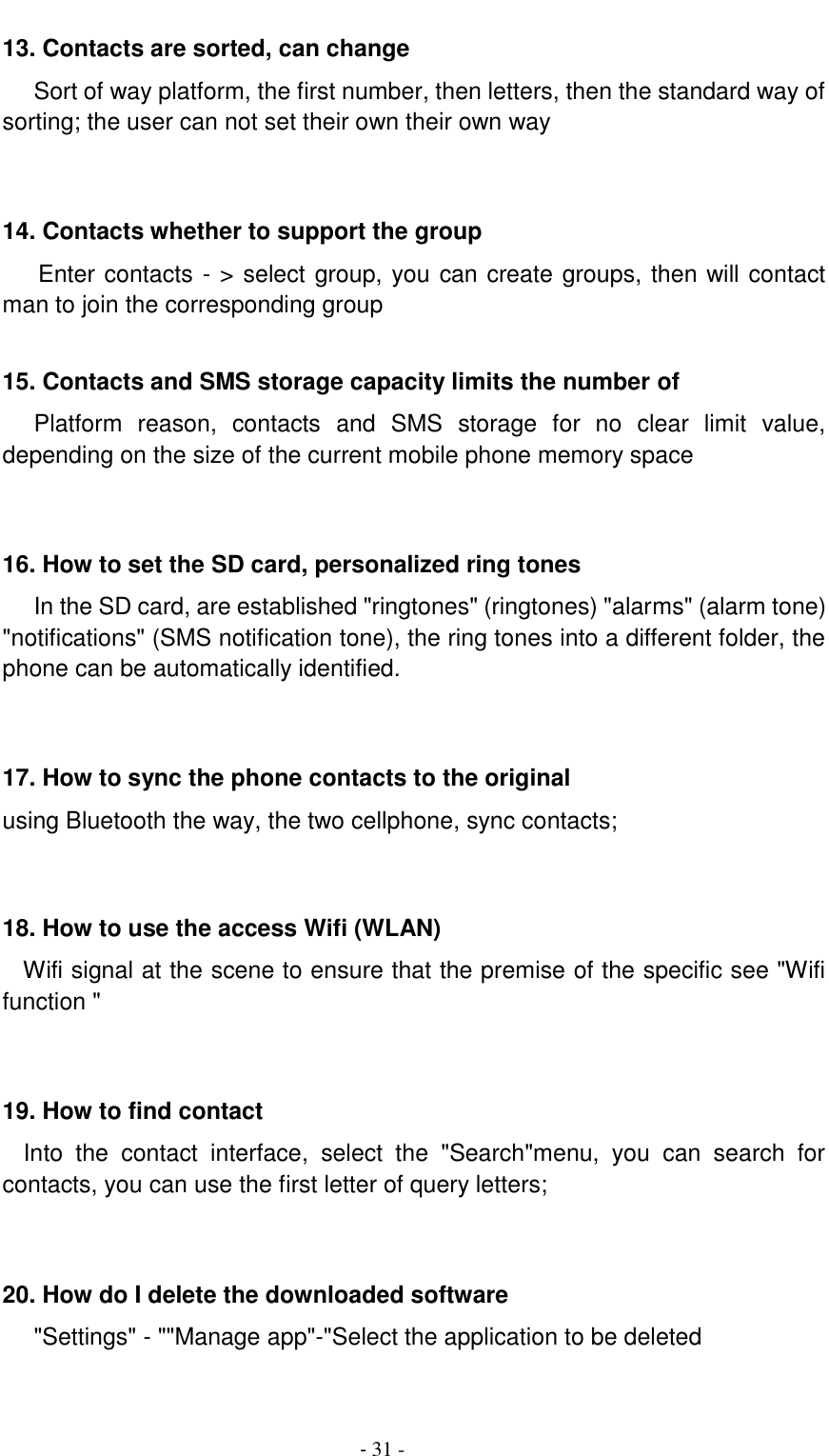                                          - 31 - 13. Contacts are sorted, can change    Sort of way platform, the first number, then letters, then the standard way of sorting; the user can not set their own their own way   14. Contacts whether to support the group Enter contacts - > select group, you can create groups, then will contact man to join the corresponding group    15. Contacts and SMS storage capacity limits the number of    Platform  reason,  contacts  and  SMS  storage  for  no  clear  limit  value, depending on the size of the current mobile phone memory space   16. How to set the SD card, personalized ring tones    In the SD card, are established "ringtones" (ringtones) "alarms" (alarm tone) "notifications" (SMS notification tone), the ring tones into a different folder, the phone can be automatically identified.   17. How to sync the phone contacts to the original   using Bluetooth the way, the two cellphone, sync contacts;   18. How to use the access Wifi (WLAN)   Wifi signal at the scene to ensure that the premise of the specific see "Wifi function "   19. How to find contact   Into  the  contact  interface,  select  the  "Search"menu,  you  can  search  for contacts, you can use the first letter of query letters;   20. How do I delete the downloaded software    "Settings" - ""Manage app"-"Select the application to be deleted  