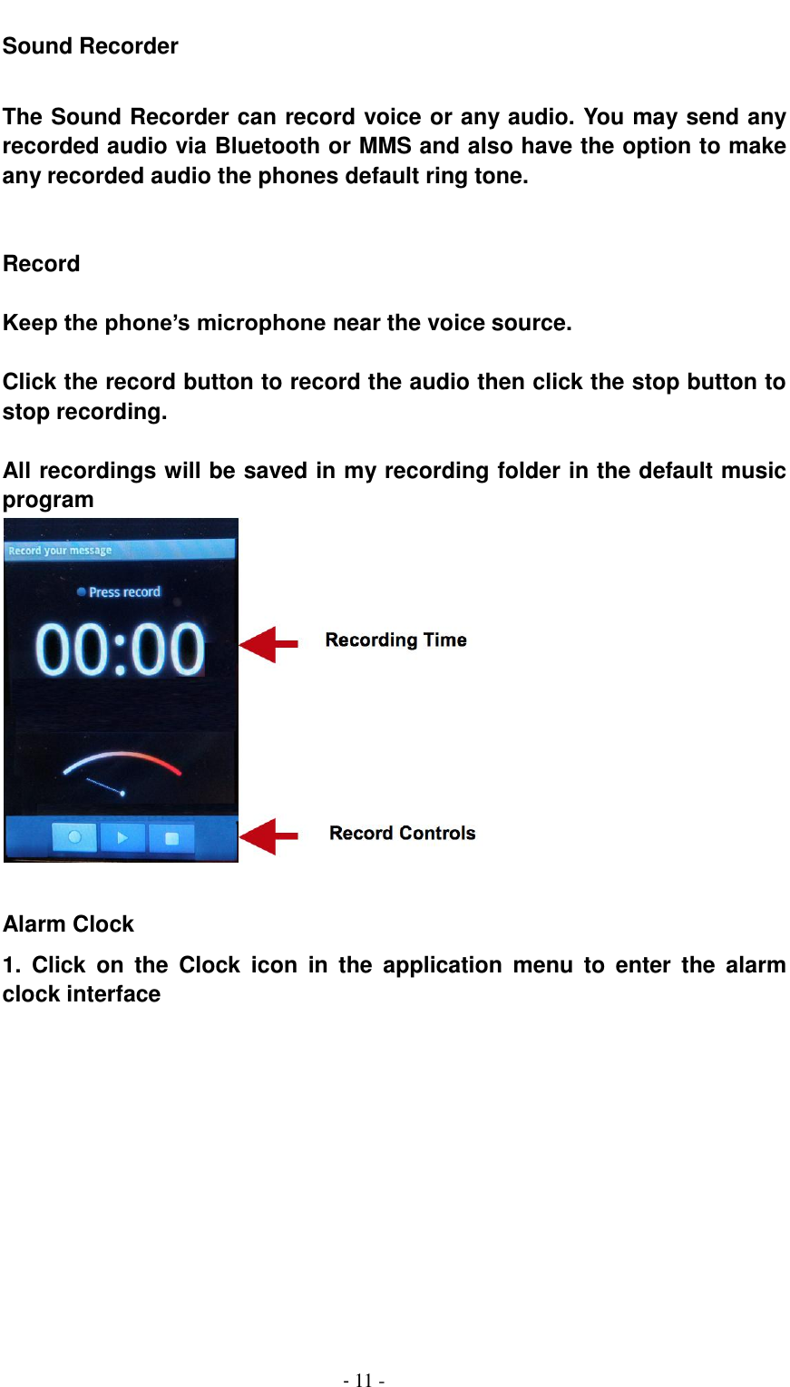                                          - 11 - Sound Recorder  The Sound Recorder can record voice or any audio. You may send any recorded audio via Bluetooth or MMS and also have the option to make any recorded audio the phones default ring tone.   Record  Keep the phone&rsquo;s microphone near the voice source.  Click the record button to record the audio then click the stop button to stop recording.  All recordings will be saved in my recording folder in the default music program   Alarm Clock 1.  Click  on  the  Clock  icon  in  the  application  menu  to  enter  the  alarm clock interface 
