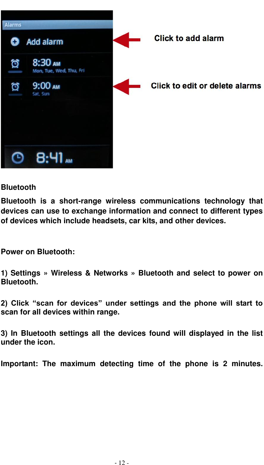                                         - 12 -   Bluetooth   Bluetooth  is  a  short-range  wireless  communications  technology  that devices can use to exchange information and connect to different types of devices which include headsets, car kits, and other devices.   Power on Bluetooth:  1) Settings &raquo; Wireless &amp; Networks &raquo; Bluetooth and select to power on Bluetooth.  2)  Click  &ldquo;scan  for  devices&rdquo;  under  settings  and  the  phone  will  start  to scan for all devices within range.  3)  In  Bluetooth settings  all  the  devices  found will  displayed in  the list under the icon.  Important:  The  maximum  detecting  time  of  the  phone  is  2  minutes.     