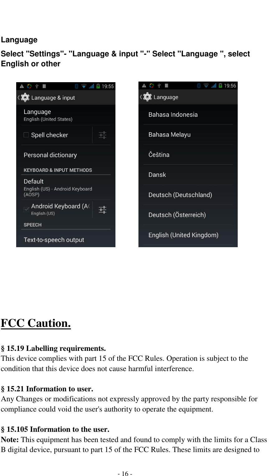                                          - 16 -   Language Select "Settings"- "Language &amp; input "-" Select "Language ", select English or other                                   FCC Caution.    &sect; 15.19 Labelling requirements. This device complies with part 15 of the FCC Rules. Operation is subject to the condition that this device does not cause harmful interference.    &sect; 15.21 Information to user. Any Changes or modifications not expressly approved by the party responsible for compliance could void the user's authority to operate the equipment.    &sect; 15.105 Information to the user. Note: This equipment has been tested and found to comply with the limits for a Class B digital device, pursuant to part 15 of the FCC Rules. These limits are designed to 