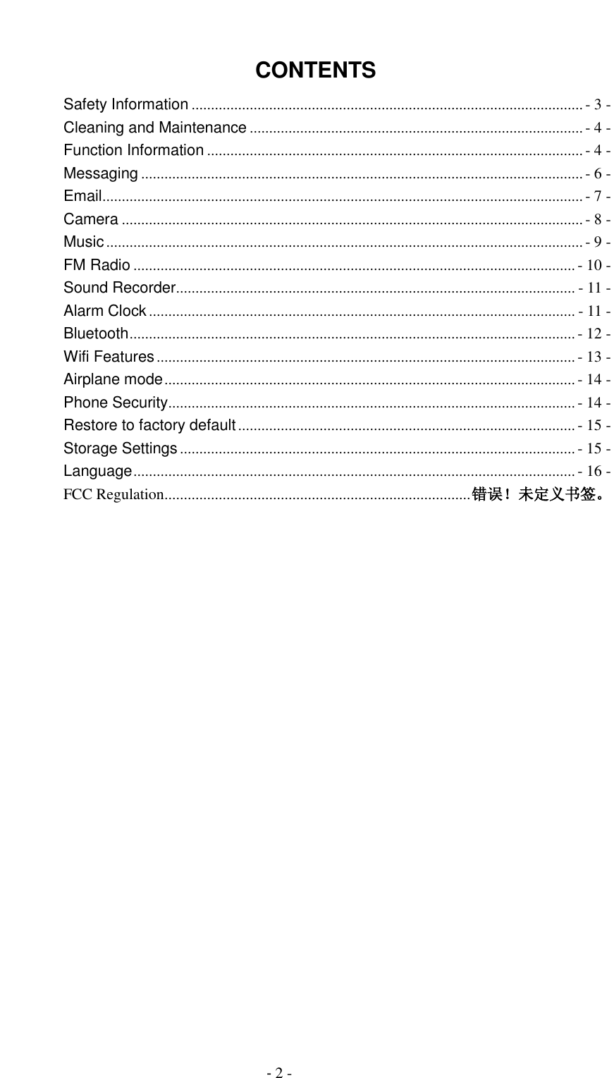                                          - 2 -  CONTENTS Safety Information ..................................................................................................... - 3 - Cleaning and Maintenance ...................................................................................... - 4 - Function Information ................................................................................................. - 4 - Messaging .................................................................................................................. - 6 - Email ............................................................................................................................ - 7 - Camera ....................................................................................................................... - 8 - Music ........................................................................................................................... - 9 - FM Radio .................................................................................................................. - 10 - Sound Recorder ....................................................................................................... - 11 - Alarm Clock .............................................................................................................. - 11 - Bluetooth ................................................................................................................... - 12 - Wifi Features ............................................................................................................ - 13 - Airplane mode .......................................................................................................... - 14 - Phone Security ......................................................................................................... - 14 - Restore to factory default ....................................................................................... - 15 - Storage Settings ...................................................................................................... - 15 - Language .................................................................................................................. - 16 - FCC Regulation ............................................................................... 错误！未定义书签。  