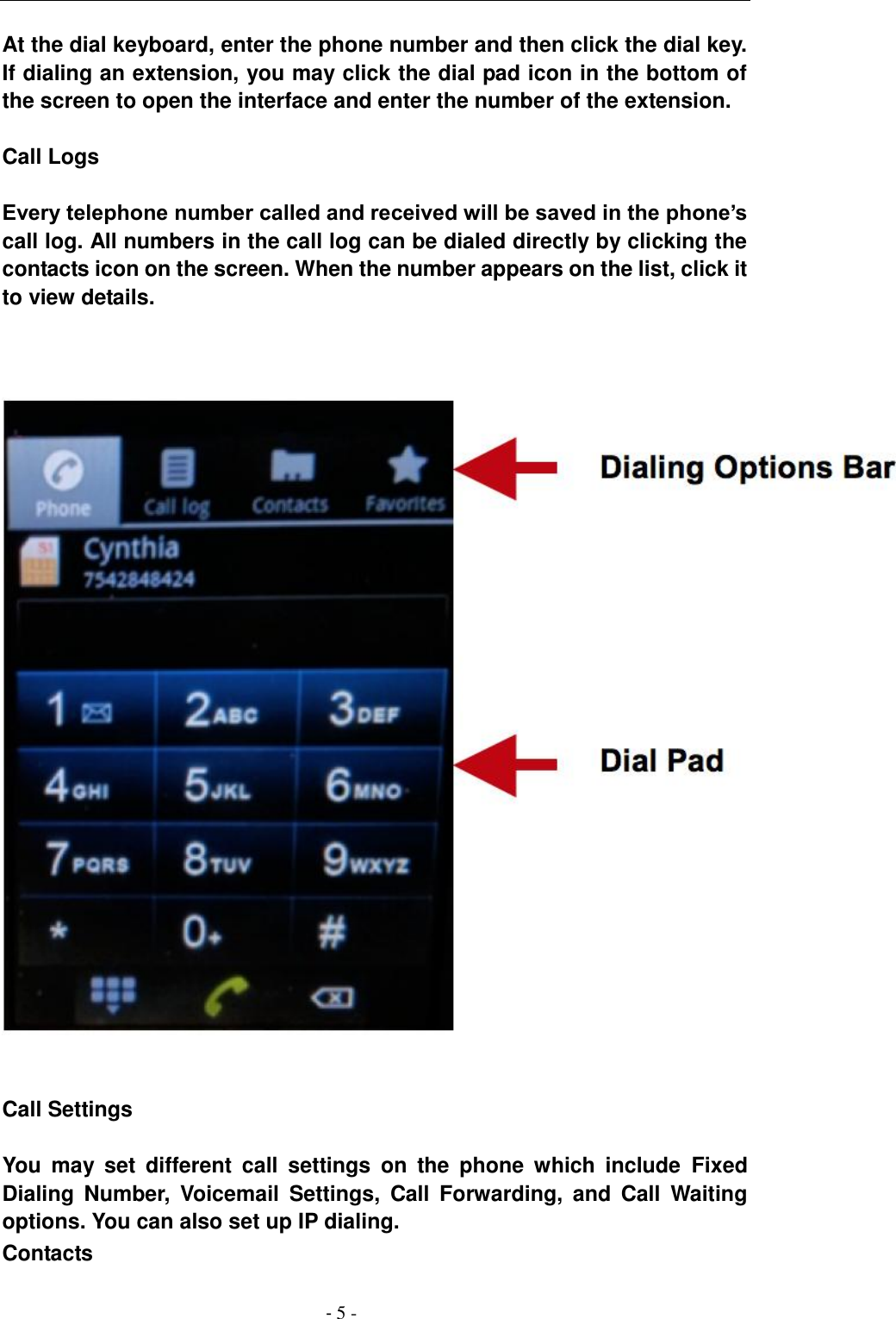                                          - 5 - At the dial keyboard, enter the phone number and then click the dial key. If dialing an extension, you may click the dial pad icon in the bottom of the screen to open the interface and enter the number of the extension.  Call Logs  Every telephone number called and received will be saved in the phone&rsquo;s call log. All numbers in the call log can be dialed directly by clicking the contacts icon on the screen. When the number appears on the list, click it to view details.           Call Settings  You  may  set  different  call  settings  on  the  phone  which  include  Fixed Dialing  Number,  Voicemail  Settings,  Call  Forwarding,  and  Call  Waiting options. You can also set up IP dialing. Contacts 