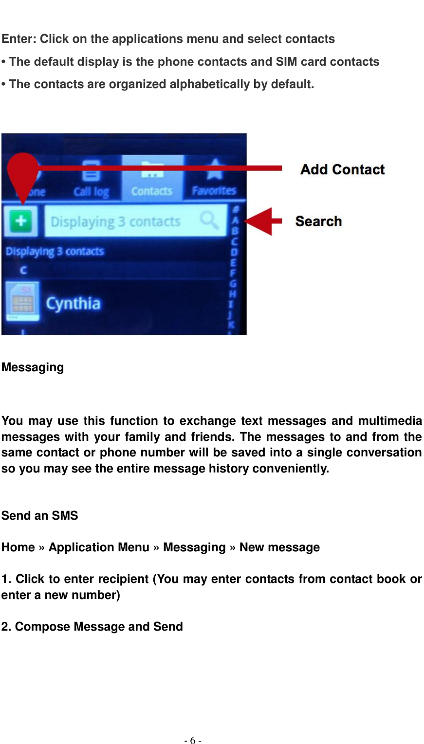                                          - 6 -  Enter: Click on the applications menu and select contacts &bull; The default display is the phone contacts and SIM card contacts &bull; The contacts are organized alphabetically by default.     Messaging     You may use this function to exchange text messages and multimedia messages with your family and friends. The messages to and from the same contact or phone number will be saved into a single conversation so you may see the entire message history conveniently.     Send an SMS  Home &raquo; Application Menu &raquo; Messaging &raquo; New message  1. Click to enter recipient (You may enter contacts from contact book or enter a new number)  2. Compose Message and Send 